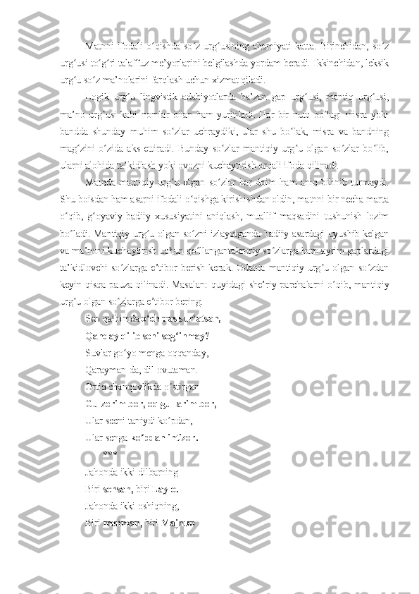 Matnni   ifodali   o qishda  so z  urg usining  ahamiyati   katta.  Birinchidan,  so zʻ ʻ ʻ ʻ
urg usi to g ri talaffuz me’yorlarini belgilashda yordam beradi. Ikkinchidan, leksik	
ʻ ʻ ʻ
urg u so z ma’nolarini farqlash uchun xizmat qiladi.
ʻ ʻ
Logik   urg u   lingvistik   adabiyotlarda   ba’zan   gap   urg usi,   mantiq   urg usi,	
ʻ ʻ ʻ
ma’no   urg usi   kabi   nomlar   bilan   ham   yuritiladi.   Har   bir   nutq   bo lagi   misra   yoki	
ʻ ʻ
bandda   shunday   muhim   so zlar   uchraydiki,   ular   shu   bo lak,   misra   va   bandning	
ʻ ʻ
mag zini   o zida   aks   ettiradi.   Bunday   so zlar   mantiqiy   urg u   olgan   so zlar   bo lib,	
ʻ ʻ ʻ ʻ ʻ ʻ
ularni alohida ta’kidlash yoki ovozni kuchaytirish orqali ifoda qilinadi.
Matnda   mantiqiy   urg u   olgan   so zlar   har   doim   ham   aniq   bilinib   turmaydi.	
ʻ ʻ
Shu boisdan ham asarni ifodali o qishga kirishishdan oldin, matnni bir necha marta	
ʻ
o qib,   g oyaviy-badiiy   xususiyatini   aniqlash,   muallif   maqsadini   tushunish   lozim	
ʻ ʻ
bo ladi. Mantiqiy urg u olgan so zni izlayotganda badiiy asardagi  uyushib kelgan
ʻ ʻ ʻ
va ma’noni kuchaytirish uchun qo llangantakroriy so zlarga ham ayrim gaplardagi	
ʻ ʻ
ta’kidlovchi   so zlarga   e’tibor   berish   kerak.   Odatda   mantiqiy   urg u   olgan   so zdan	
ʻ ʻ ʻ
keyin qisqa pauza qilinadi. Masalan:  quyidagi  she’riy parchalarni o qib, mantiqiy	
ʻ
urg u olgan so zlarga e’tibor bering.  	
ʻ ʻ
Sen qalbimda  o chmas sur’atsan,	
ʻ
Qanday qilib seni sog inmay?	
ʻ
Suvlar go yo menga oqqanday,	
ʻ
Qarayman-da, dil ovutaman.
Ortiq chanqovlikda o stirgan	
ʻ
Gulzorim bor, oq gullarim bor,
Ular seeni taniydi ko pdan,
ʻ
Ular senga  ko pdan intizor.	
ʻ
       ***
Jahonda ikki dilbarning
Biri  sensan,  biri  Laylo.
Jahonda ikki oshiqning,
Biri  menman,  biri  Majnun 