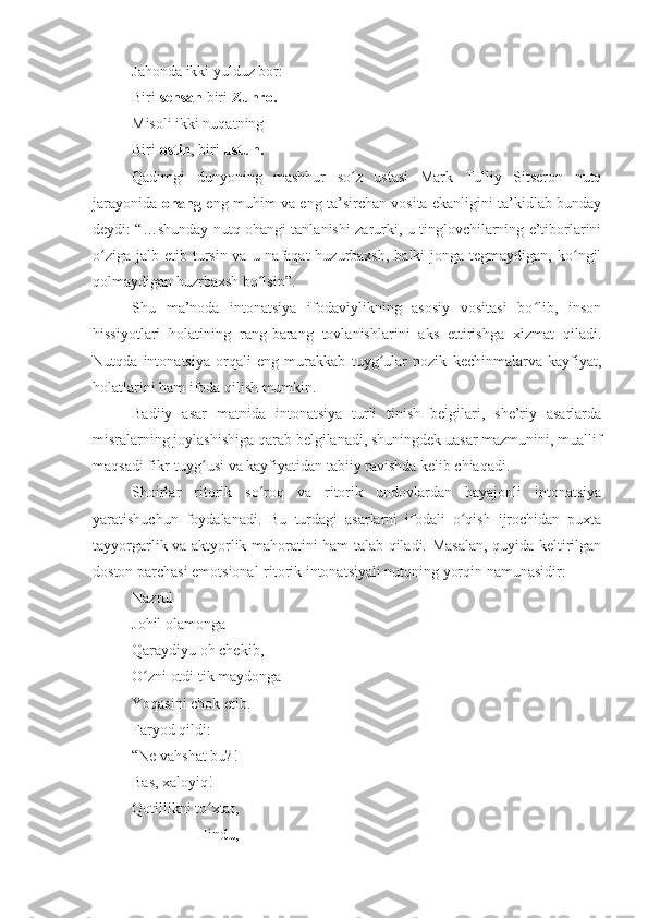 Jahonda ikki yulduz bor:
Biri  sensan  biri  Zuhro.
Misoli ikki nuqatning 
Biri  ostin , biri  ustun.
Qadimgi   dunyoning   mashhur   so z   ustasi   Mark   Tulliy   Sitseron   nutqʻ
jarayonida   ohang   eng muhim va eng ta’sirchan vosita ekanligini ta’kidlab bunday
deydi: “…shunday nutq ohangi tanlanishi zarurki, u tinglovchilarning e’tiborlarini
o ziga  jalb etib tursin  va u nafaqat  huzurbaxsh,  balki  jonga tegmaydigan, ko ngil	
ʻ ʻ
qolmaydigan huzrbaxsh bo lsin”.	
ʻ
Shu   ma’noda   intonatsiya   ifodaviylikning   asosiy   vositasi   bo lib,   inson	
ʻ
hissiyotlari   holatining   rang-barang   tovlanishlarini   aks   ettirishga   xizmat   qiladi.
Nutqda   intonatsiya   orqali   eng   murakkab   tuyg ular   nozik   kechinmalarva   kayfiyat,	
ʻ
holatlarini ham ifoda qilish mumkin.
Badiiy   asar   matnida   intonatsiya   turli   tinish   belgilari,   she’riy   asarlarda
misralarning joylashishiga qarab belgilanadi, shuningdek uasar mazmunini, muallif
maqsadi fikr-tuyg usi va kayfiyatidan tabiiy ravishda kelib chiaqadi.	
ʻ
Shoirlar   ritorik   so roq   va   ritorik   undovlardan   hayajonli   intonatsiya	
ʻ
yaratishuchun   foydalanadi.   Bu   turdagi   asarlarni   ifodali   o qish   ijrochidan   puxta	
ʻ
tayyorgarlik va aktyorlik mahoratini ham talab qiladi. Masalan, quyida keltirilgan
doston parchasi emotsional-ritorik intonatsiyali nutqning yorqin namunasidir:
Nazrul 
Johil olamonga 
Qaraydiyu oh chekib,
O zni otdi tik maydonga 	
ʻ
Yoqasini chok etib.
Faryod qildi:
“Ne vahshat bu?! 
Bas, xaloyiq!
Qotillikni to xtat, 	
ʻ
                 Hindu, 