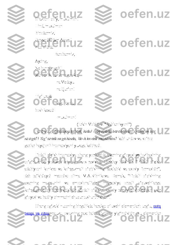 G azotni qo y, musulmon!ʻ ʻ
Hind, musulmon – 
Birodarmiz, 
Farzand Odam Atoga!
Haq oldida  
                   Barobarmiz,
Ayting, 
Ne bor nizoga?!
Xunrezlik qil demagan-ku,
                     na Vedayu
                     na Qur’on!
Tig  uradi 
ʻ
                    nega hindu,
bosh kesadi 
                      musulmon!
                                         (Erkin Vohidov. “Ruhlar isyoni”)
Parchadagi  Qotillikni to xtat, hidu! Haq oldida barobarmiz, Ayting ne bor 	
ʻ
nizoga?! Tig  uradi nega hindu, Bosh kesadi musulmon?	
ʻ  kabi undov va so roq 	ʻ
gaplar hayajonli intonatsiyani yuzaga keltiradi.
Ifodali o‘qish intonatsiya-ohang yordamida asarning g‘oyasi va jozibasining
to‘g‘ri,   aniq,   yozuvchi   niyatiga   mos   ravishda   ifodalay   bilishdir.   ”Ifodali   o‘qish
adabiyotni   konkret   va   ko‘rgazmali   o‘qitishning   dastlabki   va   asosiy   formasidir”,
deb   ta’kidlaydi   metodist   olima   M.A.Ribnikova.   Demak,   ”ifodali   o‘qishning
asarning   mazmunini   va   emotsionalligini   intonatsiya   orqali   o‘quvchilarga
ko‘rgazmali   qilib   ko‘rsatishdir.   Ifodali   o‘qishni   asosiy   tamoyili   o‘qiladigan   asar
g‘oyasi va badiiy qimmatini chuqur tushuntirishdir”. 
Ohang og‘zaki nutqning birgalikda harakat qiluvchi elementlari: urg‘u,  nutq
tempi   va   ritmi ,   pauza,   ovozning   past-balandligining   yig‘indisidir.   Bu   elementlar 