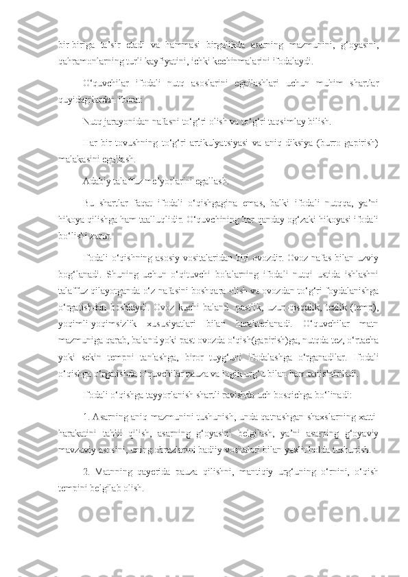 bir-biriga   ta’sir   etadi   va   hammasi   birgalikda   asarning   mazmunini,   g‘oyasini,
qahramonlarning turli kayfiyatini, ichki kechinmalarini ifodalaydi.
O‘quvchilar   ifodali   nutq   asoslarini   egallashlari   uchun   muhim   shartlar
quyidagilardan iborat:
Nutq jarayonidan nafasni to‘g‘ri olish va to‘g‘ri taqsimlay bilish.
Har   bir   tovushning   to‘g‘ri   artikulyatsiyasi   va   aniq   diksiya   (burro   gapirish)
malakasini egallash.
Adabiy talaffuz me’yorlarini egallash.
Bu   shartlar   faqat   ifodali   o‘qishgagina   emas,   balki   ifodali   nutqqa,   ya’ni
hikoya qilishga ham taalluqlidir. O‘quvchining har qanday og‘zaki hikoyasi ifodali
bo‘lishi zarur.
Ifodali o‘qishning asosiy vositalaridan biri ovozdir. Ovoz nafas bilan uzviy
bog‘lanadi.   Shuning   uchun   o‘qituvchi   bolalarning   ifodali   nutqi   ustida   ishlashni
talaffuz qilayotganda o‘z nafasini boshqara olish va ovozdan to‘g‘ri foydalanishga
o‘rgatishdan   boshlaydi.   Ovoz   kuchi   baland   -pastlik,   uzun-qisqalik,   tezlik   (temp),
yoqimli-yoqimsizlik   xususiyatlari   bilan   harakterlanadi.   O‘quvchilar   matn
mazmuniga qarab, baland yoki past ovozda o‘qish(gapirish)ga, nutqda tez, o‘rtacha
yoki   sekin   tempni   tanlashga,   biror   tuyg‘uni   ifodalashga   o‘rganadilar.   Ifodali
o‘qishga o‘rgatishda o‘quvchilar pauza va logik urg‘u bilan ham tanishtiriladi.
Ifodali o‘qishga tayyorlanish shartli ravishda uch bosqichga bo‘linadi:
1. Asarning aniq mazmunini tushunish, unda qatnashgan shaxslarning xatti-
harakatini   tahlil   qilish,   asarning   g‘oyasini   belgilash,   ya’ni   asarning   g‘oyaviy
mavzuviy asosini, uning obrazlarini badiiy vositalari bilan yaxlit holda tushunish.
2.   Matnning   qayerida   pauza   qilishni,   mantiqiy   urg‘uning   o‘rnini,   o‘qish
tempini belgilab olish. 