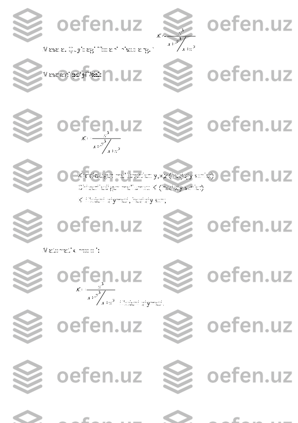 Masala. Quyidagi ifodani hisoblang. `K	=	z3	
x+	y3
x+z2
Masalani qo’yilishi:    
                              	
K	=	z3	
x+	y3
x+z2
Kiritiladigan ma’lumotlar: y,x,z (haqiqiy sonlar)
Chiqariladigan ma’lumot: K (haqiqiy sonlar)
K-ifodani qiymati, haqiqiy son;
Matematik modeli:
        	
K=	z3	
x+	y3
x+z2 -ifodani qiymati. 