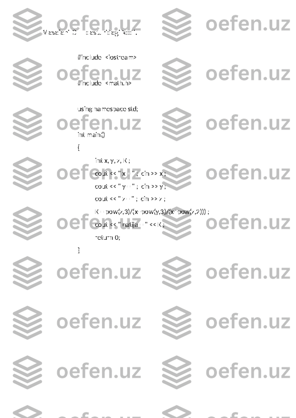 Masalani C++ dasturidagi kodi.
#include  <iostream>
#include  <math.h>
using namespace std;
int main()
{
int x, y, z, K ;
cout << " x = " ;  cin >> x ;
cout << " y = " ;  cin >> y ;
cout << " z = " ;  cin >> z ;
K = pow(z,3)/(x+pow(y,3)/(x+pow(z,2))) ;
c out   <<   "   natija   =   "   <<   K   ;
return 0;
} 