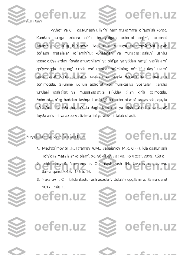 Xulosa:
                   Python   va  C++   dasturlash   tillarini ham   mukammal  o’rganish   kerak.
Kundan   kunga   tobora   o’sib   borayotgan   axborot   oqimi,   axborot
texnologiyalarining   to’xtovsiz   rivojlanishi,   kompyuterda   yechilishi   kerak
bo’lgan   masalalar   ko’lamining   kengayishi   va   murakkablashuvi   ushbu
texnologiyalardan   foydalanuvchilarning   oldiga   yangidan   yangi   vazifalarni
qo’ymoqda.   Bugungi   kunda   ma’lumotlar   oqimining   ko’pligi   tufayli   ularni
qisqa   vaqt   ichida   jamlash,   saqlash   va   qayta   ishlash   ham   muammo
bo’lmoqda.   Shuning   uchun   axborot   kommunikasiya   vositalari   barcha
turdagi   tashkilot   va   muassasalarga   shiddat   bilan   kirib   kelmoqda.
Axborotlarning   haddan   tashqari   ko’pligi   bu   axborotlarni   saqlashda,   qayta
ishlashda,   hamda   har   xil   turdagi   tizimlarni   yaratish,   ulardan   samarali
foydalanishni va axborot tizimlarini yaratishni talab qiladi.
Foydalanilgan adabiyotlar:
1. Madraximov   SH.F.,   Ikramov   A.M.,   Babajanov   M.R.   C++   tilida   dasturlash
bo’yicha masalalar to’plami. Услубий кўлланма. Тошкент. 2013.-160 с
2. Eshtemirov   S.   Nomozov   F.   C++   dasturlash   tili.   Uslubiy   qo„llanma.
Samarqand 2016. -146 b. 16. 
3. Nazarov F. C++ tilida dasturlash asoslari. Uslubiy qo„llanma. Samarqand
2017. -160 b. 