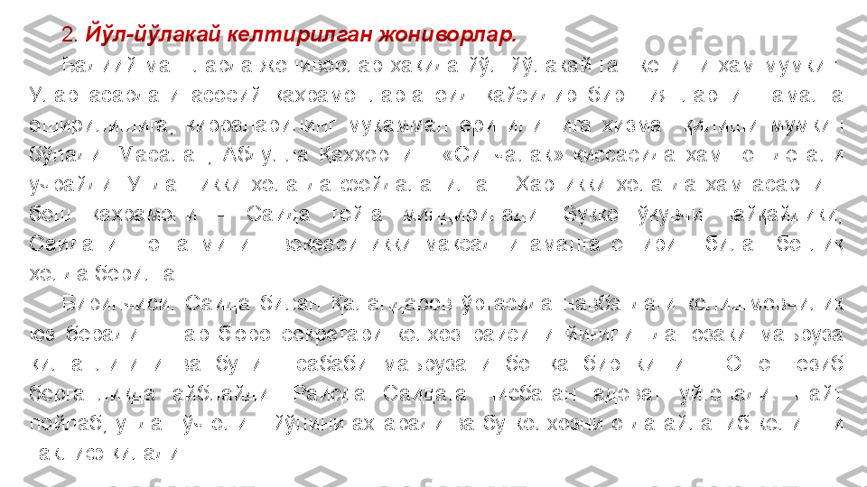  
2.   Йўл-йўлакай келтирилган жониворлар.
Бадиий  матнларда  жониворлар  ҳақида  йўл-йўлакай  гап  кетиши  ҳам  мумкин. 
Улар  асардаги  асосий  қаҳрамонларга  оид  қайсидир  бир  ниятларнинг  амалга 
оширилишига,  қирраларининг  мукаммал  ёритилишига  хизмат  қилиши  мумкин 
бўлади.  Масалан,  Абдулла  Қаҳҳорнинг  «Синчалак»  қиссасида  ҳам    от  детали 
учрайди.  Ундан  икки  ҳолатда  фойдаланилган.  Ҳар  икки  ҳолатда  ҳам  асарнинг 
бош  қаҳрамони  –  Саида  тойга  миндирилади.  Зукко  ўқувчи  пайқайдики, 
Саиданинг  отга  миниш  воқеаси  икки  мақсадни  амалга  ошириш  билан  боғлиқ 
ҳолда берилган.
Биринчиси.  Саида  билан  Қаландаров  ўртасида  навбатдаги  келишмовчилик 
юз  беради  –  партбюро  секретари  колхоз  раисини  йиғилишда  юзаки  маъруза 
қилганлигини  ва  бунинг  сабаби  маърузани  бошқа  бир  киши  –  Эшон  ёзиб 
берганликда  айблайди.  Раисда  Саидага  нисбатан  адоват  уйғонади.  Пайт 
пойлаб,  ундан  ўч  олиш  йўлини  ахтаради  ва  бу  колхозни  отда  айланиб  келишни 
таклиф қилади. 