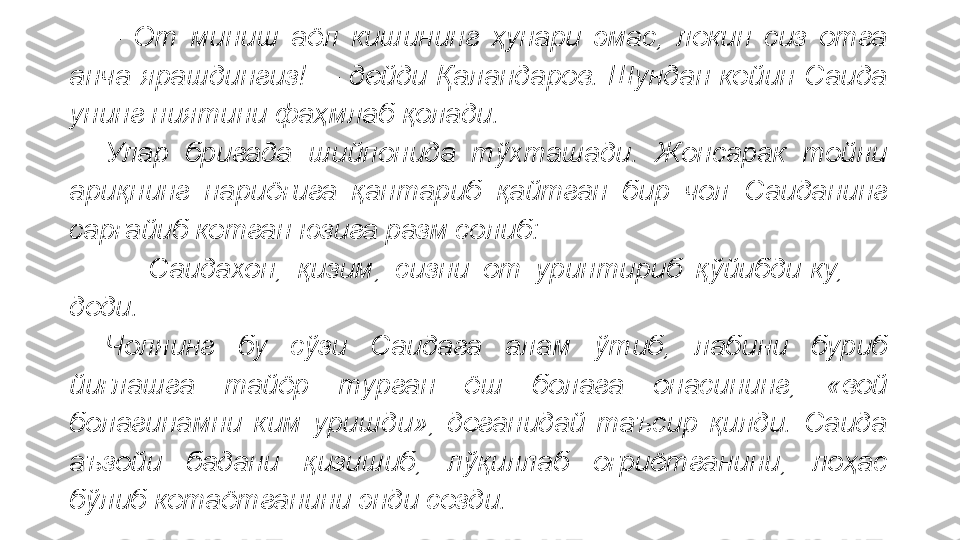 –  От  миниш  аёл  кишининг  ҳунари  эмас,  лекин  сиз  отга 
анча  ярашдингиз!    –  дейди  Қаландаров.  Шундан  кейин  Саида 
унинг ниятини фаҳмлаб қолади.
Улар  бригада  шийпонида  тўхташади.  Жонсарак  тойни 
ариқнинг  нариёғига  қантариб  қайтган  бир  чол  Саиданинг 
сарғайиб кетган юзига разм солиб:
  –  Саидахон,  қизим,  сизни  от  уринтириб  қўйибди-ку,    – 
деди.   
Чолнинг  бу  сўзи  Саидага  алам  ўтиб,  лабини  буриб 
йиғлашга  тайёр  турган  ёш  болага  онасининг,  «вой 
болагинамни  ким  уришди»,  деганидай  таъсир  қилди.  Саида 
аъзойи  бадани  қизишиб,  лўқиллаб  оғриётганини,  лоҳас 
бўлиб кетаётганини энди сезди.    