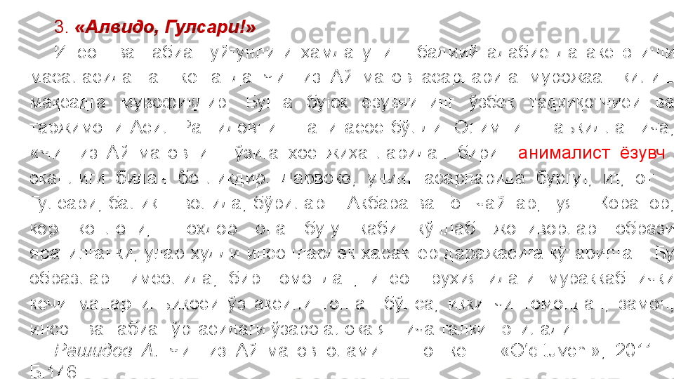 3.  «Алвидо, Гулсари!»
Инсон  ва  табиат  уйғунлиги  ҳамда  унинг  бадиий  адабиётда  акс  этиши 
масаласида  гап  кетганда  Чингиз  Айтматов  асарларига  мурожаат  қилиш 
мақсадга  мувофиқдир.  Бунга  буюк  ёзувчининг  ўзбек  тадқиқотчиси  ва 
таржимони  Асил  Рашидовнинг  гапи  асос  бўлди.  Олимнинг  таъкидлашича, 
«Чингиз  Айтматовнинг  ўзига  хос  жиҳатларидан  бири    анималист   ёзувчи  
эканлиги  билан  боғлиқдир.  Дарвоқе,  унинг  асарларида  бургут,  ит,  от  – 
Гулсари,  балиқ  –  волида,  бўрилар  –  Акбара  ва  Тошчайнар,  туя  –  Қоранор, 
қор  қоплони,  Шохдор  она  буғу  каби  кўплаб  жониворлар  образи 
яратилганки,  улар  худди  инсонлардек  характер  даражасига  кўтарилган.  Бу 
образлар  тимсолида,  бир  томондан,  инсон  руҳиятидаги  мураккаб  ички 
кечинмалар  инъикоси  ўз  аксини  топган  бўлса,  иккинчи  томондан,  замон, 
инсон ва табиат ўртасидаги ўзаро алоқа янгича талқин этилади.
Рашидов  А.  Чингиз  Айтматов  олами.  –  Тошкент:  « O ʻ qituvchi »,  2011.  -
Б.146. 