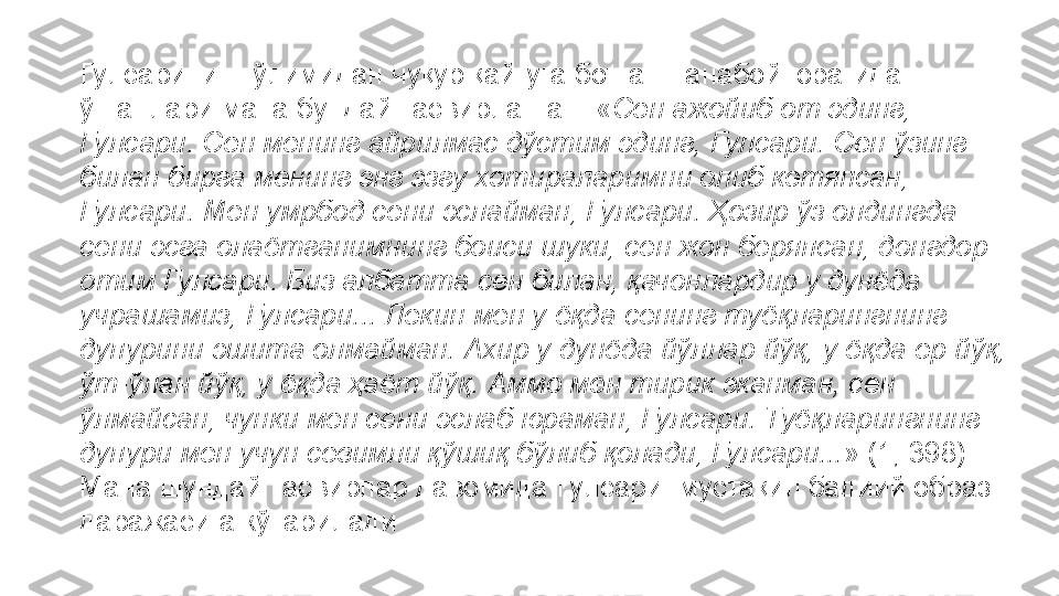 Гулсарининг ўлимидан чуқур қайғуга ботган Танабой юрагидан 
ўтганлари мана бундай тасвирланган: « Сен ажойиб от эдинг, 
Гулсари. Сен менинг айрилмас дўстим эдинг, Гулсари. Сен ўзинг 
билан бирга менинг энг эзгу хотираларимни олиб кетяпсан, 
Гулсари. Мен умрбод сени эслайман, Гулсари. Ҳозир ўз олдингда 
сени эсга олаётганимнинг боиси шуки, сен жон беряпсан, донгдор 
отим Гулсари. Биз албатта сен билан, қачонлардир у дунёда 
учрашамиз, Гулсари... Лекин мен у ёқда сенинг туёқларингнинг 
дупурини эшита олмайман. Ахир у дунёда йўллар йўқ, у ёқда ер йўқ, 
ўт-ўлан йўқ, у ёқда ҳаёт йўқ. Аммо мен тирик эканман, сен 
ўлмайсан, чунки мен сени эслаб юраман, Гулсари. Туёқларингнинг 
дупури мен учун севимли қўшиқ бўлиб қолади, Гулсари... » (1, 398). 
Мана шундай тасвирлар давомида Гулсари  мустақил бадиий образ 
даражасига кўтарилади 