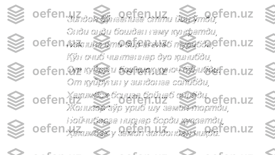 Зиндон бўлганига етти йил ўтди, 
Энди олди бошдан ғаму кулфатди, 
Бекнинг оти бир ағанаб турибди, 
Қўл очиб чилтанлар дуо қилибди, 
От қуйруғи боз қирқ қулоч бўлибди. 
От қуйруғин у зиндонга солибди, 
Ҳакимбек белига бойлаб олибди. 
Жонивор зўр уриб шу замон тортди, 
Бойчиборга пирлар берди қувватди, 
Ҳакимбек у замон зиндондан чиқди.  