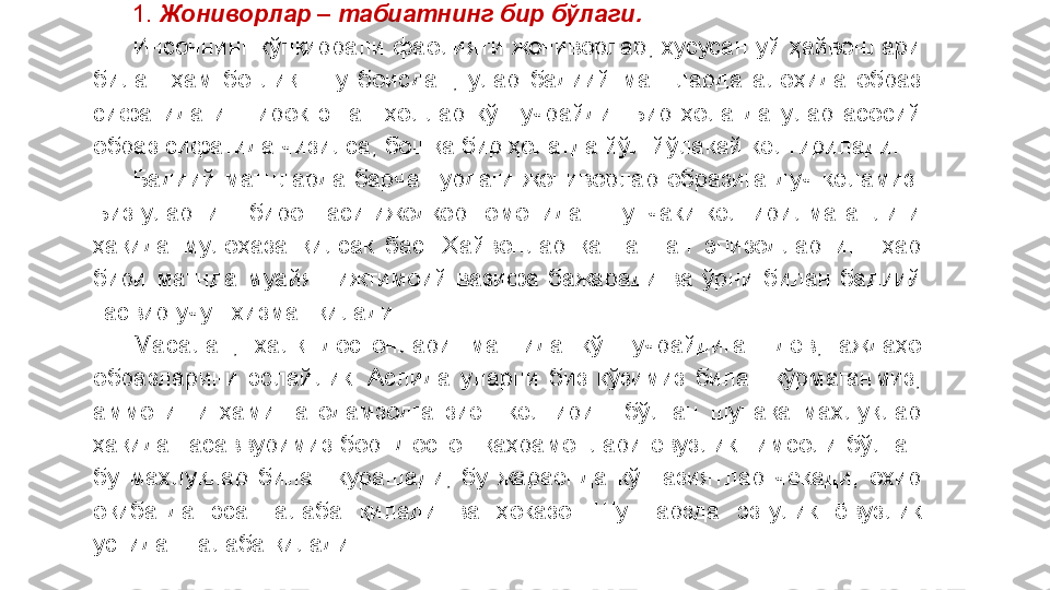 1.  Жониворлар – табиатнинг бир бўлаги.
Инсоннинг  кўпқиррали  фаолияти  жониворлар,  хусусан  уй  ҳайвонлари 
билан  ҳам  боғлиқ.  Шу  боисдан,  улар  бадиий  матнларда  алоҳида  образ 
сифатида  иштирок  этган  ҳоллар  кўп  учрайди.  Бир  ҳолатда  улар  асосий 
образ сифатида чизилса, бошқа бир ҳолатда йўл-йўлакай келтирилади.
Бадиий  матнларда  барча  турдаги  жониворлар  образига  дуч  келамиз. 
Биз уларнинг биронтаси ижодкор томонидан шунчаки келтирилмаганлиги 
ҳақида  мулоҳаза  қилсак  бас.  Ҳайвонлар  қатнашган  эпизодларнинг  ҳар 
бири  матнда  муайян  ижтимоий  вазифа  бажаради  ва  ўрни  билан  бадиий 
тасвир учун хизмат қилади. 
Масалан,  халқ  достонлари  матнида  кўп  учрайдиган  дев,  аждаҳо 
образларини  эслайлик.  Аслида  уларни  биз  кўзимиз  билан  кўрмаганмиз, 
аммо  иши  ҳамиша  одамзодга  зиён  келтириш  бўлган  шунақа  махлуқлар 
ҳақида  тасаввуримиз  бор.  Достон  қаҳрамонлари  ёвузлик  тимсоли  бўлган 
бу  махлуқлар  билан  курашади,  бу  жараёнда  кўп  азиятлар  чекади,  охир 
оқибатда  эса  ғалаба  қилади  ва  ҳоказо.  Шу  тарзда  эзгулик  ёвузлик 
устидан ғалаба қилади. 