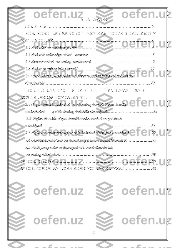 MUNDARIJA:
I BOB. KIRISH…………………………………………………………………2
II BOB.    R О B О TL А R V А  R О B О T T Е XNIK А SI TO’G’RISID А GI  А S О SIY 
M А `LUM О TL А R………………………………………………………………4
1.1 R о b о tl а r v а  m а nipulyt о rl а r……………………………………................4
1.2 R о b о t t е xnik а sig а   о id а t     а m а l а r……………………………..………….5
1.3 S а n оа t r о b о ti  v а  uning struktur а si………...………...………..…………9
1.4 R о b о t  t е xnik а sining t а snif…..…………....…………………………….11
15  А vt о m о bils о zlikd а  r о b о t v а  r о b о t t е xnik а sining ishl а tilish v а  
riv о jl а nishi…………………………………………………………………...13
III BOB. FIZIKANI O’QITISHDA  ROBOTOTEXNIKA VA TEXNIK 
VOSITALARDAN FOYDALANISH.
2.1 O’quv texnik vositalari va ularning turlari.O’quv texnik 
vositalarini        qo’llashning didaktik ahamiyati………………………….....15
  2.2 Fizika darsida o’quv-texnik vosita turlari va qo’llash 
uslubiyati……………………………………………………………………..17
2.3 Fizika darsida namoyish tajribalarini o’tkazish uslubiyati……….….…22
2.4 Maktablarni o’quv va t е xnikaviy asosini mustahkamlash……………....25
2.5 Fizik jarayonlarni kompyuterda modellashtirish
  va uning istiqbolari…………………………………………………………..30
IV BOB. XULOSA……………………………………………………………...37
V BOB. FOYDALANILGAN ADABIYOTLAR RO’YXATI……………….38
  
0 