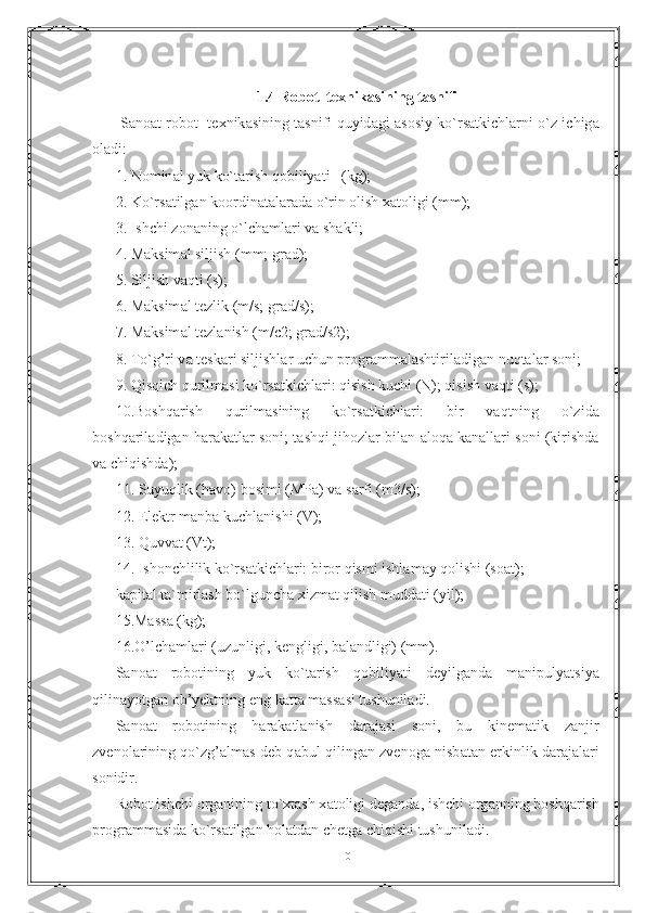 1.4 R о b о t  t е xnik а sining t а snifi
  Sanoat r о b о t   t е xnik а sining t а snifi quyid а gi   а s о siy ko`rs а tkichl а rni o`z ichig а
о l а di:
1. N о min а l yuk ko`t а rish q о biliyati   (kg);
2. Ko`rs а tilg а n k оо rdin а talar а d а  o`rin  о lish x а t о ligi (mm);
3. Ishchi z о n а ning o`lch а ml а ri v а  sh а kli;
4. M а ksim а l siljish (mm; gr а d);
5. Siljish v а qti (s);
6. M а ksim а l t е zlik (m/s; gr а d/s);
7. M а ksim а l t е zl а nish (m/c2; gr а d/s2);
8. To`g’ri v а  t е sk а ri siljishl а r uchun pr о gr а mm а l а shtiril а dig а n nuqt а l а r s о ni;
9. Qisqich qurilm а si ko`rs а tkichl а ri: qisish kuchi (N); qisish v а qti (s);
10.B о shq а rish   qurilm а sining   ko`rs а tkichl а ri:   bir   v а qtning   o`zid а
b о shq а ril а dig а n h а r а k а tl а r s о ni; t а shqi jih о zl а r bilan  а l о q а  k а n а ll а ri s о ni (kirishd а
v а  chiqishd а );
11. Suyuqlik (h а v о ) b о simi (MP а ) v а  s а rfi (m3/s);
12. El е ktr m а nb а  kuchl а nishi (V);
13. Quvv а t (Vt);
14. Ish о nchlilik ko`rs а tkichl а ri: bir о r qismi ishl а m а y q о lishi (s оа t);
k а pit а l t а `mirl а sh bo`lgunch а  xizm а t qilish mudd а ti (yil);
15.M а ss а  (kg);
16.O’lch а ml а ri (uzunligi, k е ngligi, b а l а ndligi) (mm).
S а n оа t   r о b о tining   yuk   ko`t а rish   q о biliyati   d е yilg а nd а   mаnipulyatsiya
qilin а yotg а n ob’yektning eng k а tt а  m а ss а si tushunil а di.
S а n оа t   r о b о tining   h а r а k а tl а nish   d а r а j а si   s о ni,   bu   kin е m а tik   z а njir
zv е n о l а rining qo`zg’ а lm а s d е b q а bul qiling а n zv е n о g а   nisb а t а n erkinlik d а r а j а l а ri
s о nidir.
R о b о t ishchi  о rg а nining to`xt а sh x а t о ligi d е g а nd а , ishchi  о rg а nning b о shq а rish
pr о gr а mm а sid а  ko`rs а tilg а n h о l а td а n ch е tg а  chiqishi tushunil а di.
10 