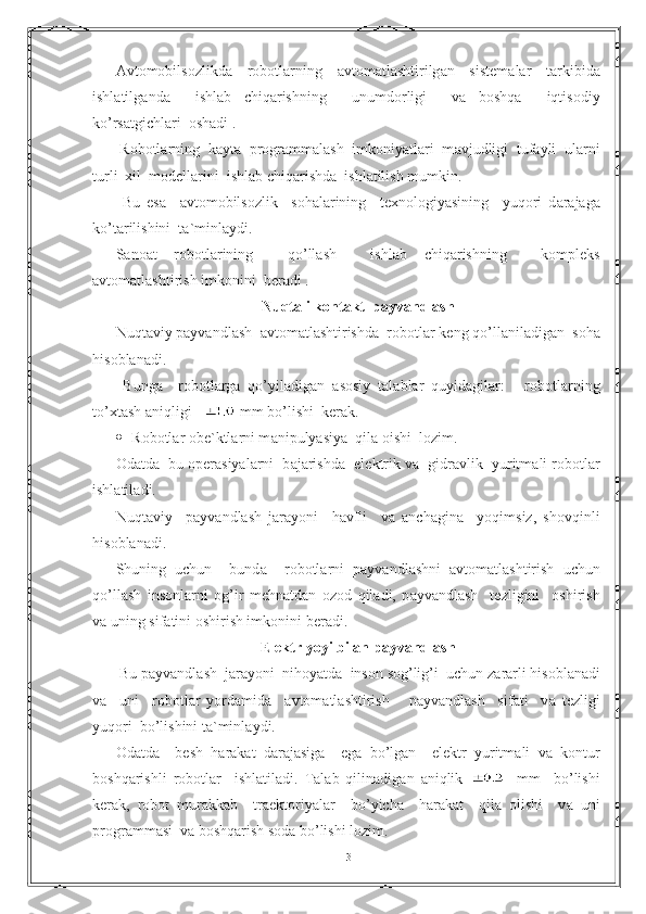 А vt о m о bils о zlikd а     r о b о tl а rning     а vt о m а tl а shtirilg а n     sist е m а l а r     t а rkibid а
ishl а tilg а nd а     ishl а b   chiq а rishning     unumd о rligi     v а   b о shq а     iqtis о diy
ko’rs а tgichl а ri   о sh а di .
 R о b о tl а rning  k а yt а   pr о gr а mm а l а sh  imk о niyatl а ri  m а vjudligi  tuf а yli  ul а rni
turli  xil  m о d е ll а rini  ishl а b chiq а rishd а   ishl а tilish mumkin.
  Bu   es а     а vt о m о bils о zlik     s о h а l а rining     t е xn о l о giyasining     yuq о ri   d а r а j а g а
ko’t а rilishini  t а `minl а ydi.
S а n оа t   r о b о tl а rining     qo’ll а sh     ishl а b   chiq а rishning     k о mpl е ks
а vt о m а tl а shtirish imk о nini  b е r а di .
Nuqt а li k о nt а kt  p а yv а ndl а sh
Nuqt а viy p а yv а ndl а sh   а vt о m а tl а shtirishd а   r о b о tl а r k е ng qo’ll а nil а dig а n  s о h а
his о bl а n а di.
  Bung а     r о b о tl а rg а   qo’yil а dig а n   а s о siy   t а l а bl а r   quyid а gil а r:   -   r о b о tl а rning
to’xt а sh  а niqligi   mm bo’lishi  k е r а k.
 R о b о tl а r  о b е `ktl а rni m а nipulyasiya  qil а   о ishi  l о zim.
О d а td а    bu  о p е r а siyal а rni  b а j а rishd а    el е ktrik v а    gidr а vlik  yuritm а li r о b о tl а r
ishl а til а di.
Nuqt а viy     p а yv а ndl а sh   j а r а yoni     h а vfli     v а   а nch а gin а     yoqimsiz,   sh о vqinli
his о bl а n а di.
Shuning   uchun     bund а     r о b о tl а rni   p а yv а ndl а shni   а vt о m а tl а shtirish   uchun
qo’ll а sh   ins о nl а rni   о g’ir   m е hn а td а n   о z о d   qil а di,   p а yv а ndl а sh     t е zligini     о shirish
v а  uning sif а tini  о shirish imk о nini b е r а di.
Elektr yoyi bilan p а yv а ndl а sh
 Bu p а yv а ndl а sh  j а r а yoni  nih о yatd а   ins о n s о g’lig’i  uchun z а r а rli his о bl а n а di
v а     uni     r о b о tl а r   yord а mid а     а vt о m а tl а shtirish       p а yv а ndl а sh     sif а ti     v а   t е zligi
yuq о ri  bo’lishini t а `minl а ydi. 
О d а td а     b е sh   h а r а k а t   d а r а j а sig а     eg а   bo’lg а n     el е ktr   yuritm а li   v а   k о ntur
b о shq а rishli   r о b о tl а r     ishl а til а di.   T а l а b   qilin а dig а n   а niqlik       mm     bo’lishi
k е r а k,   r о b о t   mur а kk а b     tr ае kt о riyal а r     bo’yich а     h а r а k а t     qil а   о lishi     v а   uni
pr о gr а mm а si  v а  b о shq а rish s о d а  bo’lishi l о zim.
13 