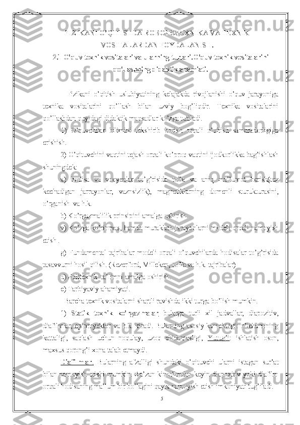 FIZIKANI O’QITISHDA  ROBOTOTEXNIKA VA TEXNIK
VOSITALARDAN FOYDALANISH.
2.1 O’quv texnik vositalari va ularning turlari.O’quv texnik vositalarini
qo’llashning didaktik ahamiati.
              Fizikani   o’qitish   uslubiyatining   kelajakda   rivojlanishi   o’quv   jarayoniga
texnika   vositalarini   qo’llash   bilan   uzviy   bog’liqdir.   Texnika   vositalarini
qo’llashdan quyidagi didaktik maqsadlar ko’zga tutiladi.
1)   O’quvchilar   bilimini   tekshirib   borish   orqali   o’qitish   samaradorligiga
erishish.
2) O’qituvchini vaqtini tejash orqali ko’proq vaqtini ijodkorlikka bag’ishlash
shuningdek:
a)   hodisa   va   voqyealar   to’g’risida   to’la   va   aniq   ma’lumot   berish(tez
kechadigan   jarrayonlar,   vaznsizlik),   magnetiklarning   domenli   sturukturasini,
o’rganish  va h.k.
b) Ko’rgazmalilik prinsipini amalga oshirish. 
v) Ko’zga ko’rinmas, hamda murakkab jarayonlarni modeli orqali namoyish
etish .
g)   Fundamental   tajribalar   modeli   orqali   o’quvchilarda   hodisalar   to’g’risida
tasavvurni hosil qilish. (Rezerford, Milleken, Ioffe va h.k. tajribalar)
d) Politexnik  ta’limni amalga oshirish.
e) Tarbiyaviy ahamiyati.
    Barcha texnik vositalarni shartli ravishda ikki turga bo’lish mumkin.
1)   Statik   texnik   ko’rgazmalar         bularga   turli   xil   jadvallar,   diapozitiv,
diafilmlar, epiproyektor va h.k. kiradi. Bularning asosiy kamchiligi: o’lchamining
kattaligi,   saqlash   uchun   noqulay,   uzoq   chidamasligi,   Yutug’i :   ishlatish   oson,
maxsus qorong’i xona talab etmaydi.
Diafilmlar    .     Bularning   afzalligi   shundaki   o’qituvchi   ularni   istagan   sur’at
bilan namoyish etishi  mumkin. Ba’zan  kinofilmdan keyin diapozitiv yoki  diafilm
orqali hodisaning ma’lum bir bo’lagini qayta namoyish etish imkoniyati tug’iladi.
15 