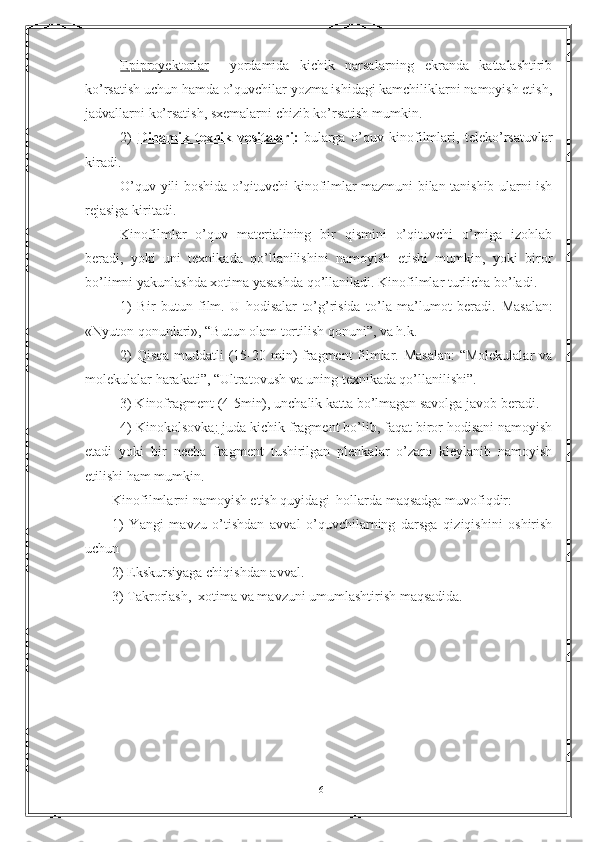 Epiproyektorlar     yordamida   kichik   narsalarning   ekranda   kattalashtirib
ko’rsatish uchun hamda o’quvchilar yozma ishidagi kamchiliklarni namoyish etish,
jadvallarni ko’rsatish, sxemalarni chizib ko’rsatish mumkin.
2)   Dinamik   texnik   vositalari :   bularga   o’quv   kinofilmlari,   teleko’rsatuvlar
kiradi.
O’quv yili boshida o’qituvchi kinofilmlar mazmuni bilan tanishib ularni ish
rejasiga kiritadi.
Kinofilmlar   o’quv   materialining   bir   qismini   o’qituvchi   o’rniga   izohlab
beradi,   yoki   uni   texnikada   qo’llanilishini   namoyish   etishi   mumkin,   yoki   biror
bo’limni yakunlashda xotima yasashda qo’llaniladi. Kinofilmlar turlicha bo’ladi.
1)   Bir   butun   film.   U   hodisalar   to’g’risida   to’la   ma’lumot   beradi.   Masalan:
«Nyuton qonunlari», “Butun olam tortilish qonuni”, va h.k.
2)  Qisqa  muddatli (15-20 min)  fragment filmlar. Masalan:  “Molekulalar  va
molekulalar harakati”, “Ultratovush va uning texnikada qo’llanilishi”.
3) Kinofragment (4-5min), unchalik katta bo’lmagan savolga javob beradi.
4) Kinokolsovka :  juda kichik fragment bo’lib, faqat biror hodisani namoyish
etadi   yoki   bir   necha   fragment   tushirilgan   plenkalar   o’zaro   kleylanib   namoyish
etilishi ham mumkin.
Kinofilmlarni namoyish etish quyidagi  hollarda maqsadga muvofiqdir:
1)   Yangi   mavzu   o’tishdan   avval   o’quvchilarning   darsga   qiziqishini   oshirish
uchun
2) Ekskursiyaga chiqishdan avval.
3) Takrorlash,  xotima va mavzuni umumlashtirish maqsadida.
 
16 