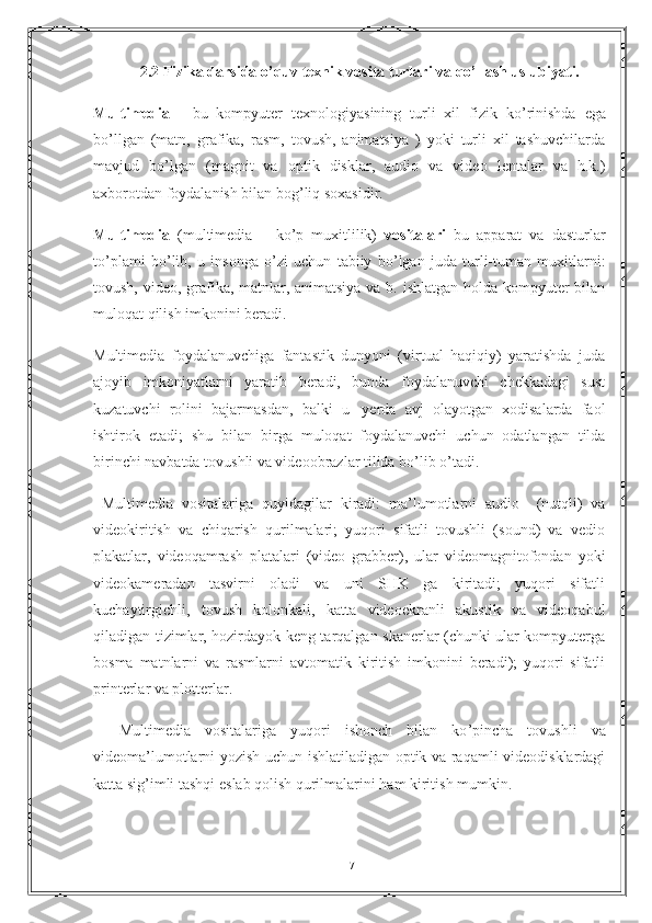    2.2 Fizika darsida o’quv texnik vosita turlari va qo’llash uslubiyati.
Multimedia   -   bu   kompyuter   texnologiyasining   turli   xil   fizik   ko ’ rinishda   е ga
bo ’l lgan   (matn,   grafika,   rasm,   tovush,   animatsiya   )   yoki   turli   xil   tashuvchilarda
mavjud   bo ’ lgan   (magnit   va   optik   disklar,   audio   va   video   lentalar   va   h.k.)
axborotdan foydalanish bilan bog ’ liq soxasidir.  
Multimedia   (multimedia   –   ko ’ p   muxitlilik)   vositalari   bu   apparat   va   dasturlar
to ’ plami   bo ’ lib,   u   insonga   o ’ zi   uchun   tabiiy   bo ’ lgan   juda   turli-tuman   muxitlarni:
tovush, video, grafika, matnlar, animatsiya  va b. ishlatgan holda kompyuter  bilan
muloqat qilish imkonini beradi.
Multimedia   foydalanuvchiga   fantastik   dunyoni   (virtual   haqiqiy)   yaratishda   juda
ajoyib   imkoniyatlarni   yaratib   beradi,   bunda   foydalanuvchi   chekkadagi   sust
kuzatuvchi   rolini   bajarmasdan,   balki   u     yerda   avj   olayotgan   xodisalarda   faol
ishtirok   е tadi;   shu   bilan   birga   muloqat   foydalanuvchi   uchun   odatlangan   tilda
birinchi navbatda tovushli va videoobrazlar tilida bo ’ lib o ’ tadi.
  Multimedia   vositalariga   quyidagilar   kiradi:   ma ’ lumotlarni   audio     (nutqli)   va
videokiritish   va   chiqarish   qurilmalari;   yuqori   sifatli   tovushli   (sound)   va   vedio
plakatlar,   videoqamrash   platalari   (video   grabber),   ular   videomagnitofondan   yoki
videokameradan   tasvirni   oladi   va   uni   SHK   ga   kiritadi;   yuqori   sifatli
kuchaytirgichli,   tovush   kolonkali,   katta   video е kranli   akustik   va   videoqabul
qiladigan tizimlar, hozirdayok keng tarqalgan skanerlar (chunki ular kompyuterga
bosma   matnlarni   va   rasmlarni   avtomatik   kiritish   imkonini   beradi);   yuqori   sifatli
printerlar va plotterlar.
        Multimedia   vositalariga   yuqori   ishonch   bilan   ko ’ pincha   tovushli   va
videoma ’ lumotlarni yozish uchun ishlatiladigan optik va raqamli videodisklardagi
katta sig ’ imli tashqi  е slab qolish qurilmalarini ham kiritish mumkin.
17 