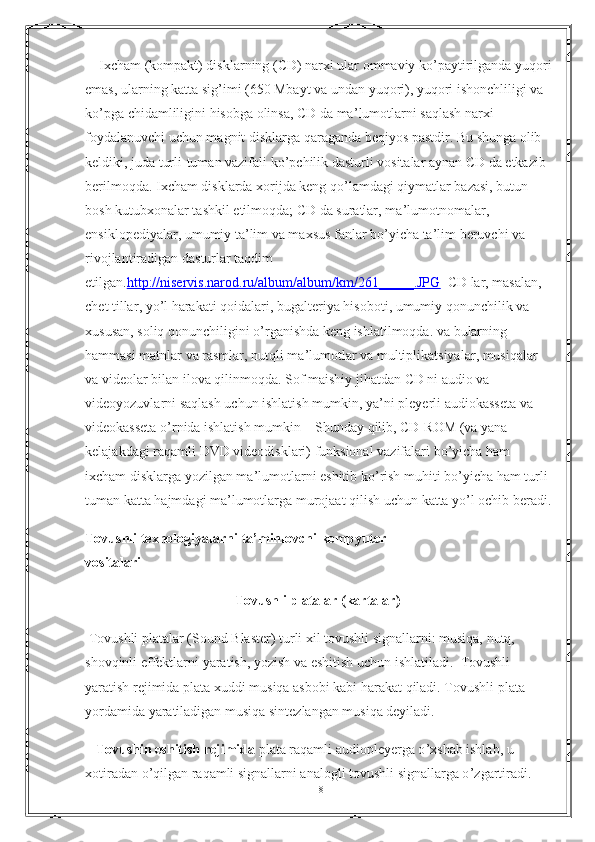        Ixcham (kompakt) disklarning (CD) narxi ular ommaviy ko ’ paytirilganda yuqori
е mas, ularning katta sig ’ imi (650 Mbayt va undan yuqori), yuqori ishonchliligi va 
ko ’ pga chidamliligini hisobga olinsa, CD da ma ’ lumotlarni saqlash narxi 
foydalanuvchi uchun magnit disklarga qaraganda beqiyos pastdir. Bu shunga olib 
keldiki, juda turli-tuman vazifali ko ’ pchilik dasturli vositalar aynan CD da etkazib 
berilmoqda. Ixcham disklarda xorijda keng qo ’ lamdagi qiymatlar bazasi, butun 
bosh kutubxonalar tashkil  е tilmoqda; CD da suratlar, ma ’ lumotnomalar, 
е nsiklopediyalar, umumiy ta ’ lim va maxsus fanlar bo ’ yicha ta ’ lim beruvchi va 
rivojlantiradigan dasturlar taqdim 
е tilgan. http://niservis.narod.ru/album/album/km/261_____.JPG     CD   lar ,  masalan , 
chet   tillar ,  yo ’ l   harakati   qoidalari ,  bugalteriya   hisoboti ,  umumiy   qonunchilik   va  
xususan ,  soliq   qonunchiligini   o ’ rganishda   keng   ishlatilmoqda .  va   bularning  
hammasi   matnlar   va   rasmlar ,  nutqli   ma ’ lumotlar   va   multiplikatsiyalar ,  musiqalar  
va   videolar   bilan   ilova   qilinmoqda .  Sof   maishiy   jihatdan   CD   ni   audio   va  
videoyozuvlarni   saqlash   uchun   ishlatish   mumkin ,  ya ’ ni   pleyerli   audiokasseta   va  
videokasseta   o ’ rnida   ishlatish   mumkin         Shunday   qilib ,  CD - ROM  ( va   yana  
kelajakdagi   raqamli   DVD   videodisklari )  funksional   vazifalari   bo ’ yicha   ham  
ixcham   disklarga   yozilgan   ma ’ lumotlarni  е shitib   ko ’ rish   muhiti   bo ’ yicha   ham   turli -
tuman   katta   hajmdagi   ma ’ lumotlarga   murojaat   qilish   uchun   katta   yo ’ l   ochib   beradi .
Tovushli   texnologiyalarni   ta ’ minlovchi   kompyuter
vositalari
Tovushli   platalar  ( kartalar )  
  Tovushli platalar (Sound Blaster) turli xil tovushli signallarni: musiqa, nutq, 
shovqinli  е ffektlarni  yaratish, yozish  va  е shitish  uchun ishlatiladi.    Tovushli 
yaratish rejimida  plata xuddi musiqa asbobi kabi harakat qiladi. Tovushli plata 
yordamida yaratiladigan musiqa sintezlangan musiqa deyiladi.
    Tovushin  е shitish rejimida  plata raqamli audiopleyerga o ’ xshab ishlab, u 
xotiradan o ’ qilgan raqamli signallarni analogli tovushli signallarga o ’ zgartiradi.
18 