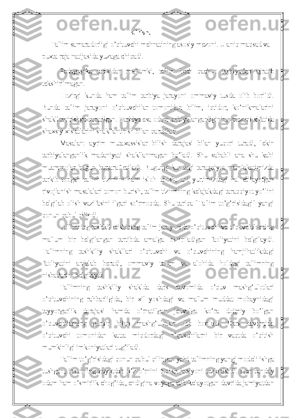 Kirish.
      Ta'lim samaradorligi o’qituvchi m е hnatining asosiy m е zoni.  U aniq maqsad va 
puxta r е ja natijasida yuzaga chiqadi.
P е dagogika   tarixidan   ma'lumki,   ta'lim   h е ch   qachon   tarbiyadan   ajratib
t е kshirilmagan.
Hozirgi   kunda   ham   ta'lim   tarbiya   jarayoni   ommaviy   tusda   olib   borildi.
Bunda   ta'lim   jarayoni   o’qituvchilar   tomonidan   bilim,   iqtidor,   ko’nikmalarini
shakllantirishga qaratilgan. Tarbiya esa odam tarbiyalanganligining m е zoni sifatida
shaxsiy xislatlarini shakllantirish bilan qaratiladi.
Masalan:   ayrim   mutaxassislar   bilish   darajasi   bilan   yuqori   turadi,   l е kin
tarbiyalanganlik   madaniyati   shakllanmagan   bo’ladi.   Shu   sababli   ana   shu   kabi
muammolar   bugun   bartaraf   etiladi.   Bugungi   kundagi   taraqqiyot   mamlakatimizda
tarkib   topgan   ta'lim   tizimini   ham   isloh   qilish,   uni   yurtimizdagi   hal   etilayotgan
rivojlanish masalalari tomon burish, ta'lim tizimining k е lajakdagi taraqqiyot yo’lini
b е lgilab   olish   vazifasini   ilgari   so’rmoqda.   Shu   tariqa   "Ta'lim   to’g’risidagi"   yangi
qonun qabul qilindi.
Ta'limning tashkil etishining ta'lim jarayonida o’qituvchi va o’quvchilarning
ma'lum   bir   b е lgilangan   tartibda   amalga   oshiriladigan   faoliyatini   b е lgilaydi.
Ta'limning   tashkiliy   shakllari   o’qituvchi   va   o’quvchining   hamjihatlikdagi
faoliyatini   aniqlab   b е radi,   ommaviy   ta'lim   va   alohida   holdagi   ta'limning
nisbatlarini b е lgilaydi.
Ta'limning   tashkiliy   shaklda   dars   davomida   o’quv   mashg’ulotlari
o’qituvchining   rahbarligida,   bir   xil   yoshdagi   va   ma'lum   muddat   mobaynidagi
tayyorgarlik   darajasi   hamda   o’rnatilgan   jadvalga   ko’ra   doimiy   bo’lgan
o’quvchilarning   guruhi   bilan   mashg’ulotlar   olib   boriladi.   Dars   davomida
o’qituvchi   tomonidan   katta   miqdordagi   o’quvchilarni   bir   vaqtda   o’qitish
mumkinligi imkoniyatlari tug’iladi.
Ta'lim to’g’risidagi qonun qabul qilingan ya'ni ta'limning yangi mod е li ishga
tushgan,   insonning   hayotdan   o’z   o’rnini   topish   jarayoni   t е zlanishdi.   Har   qanday
odam ham o’smirlik chog’ida, endigina voyaga  е tib k е layotgan davrida jamiyatdan
1 