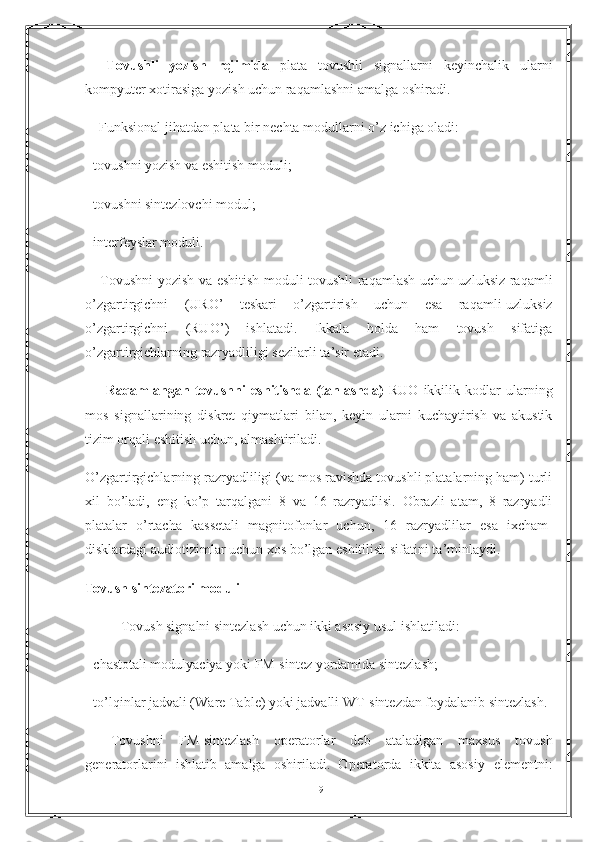         Tovushli   yozish   rejimida   plata   tovushli   signallarni   keyinchalik   ularni
kompyuter xotirasiga yozish uchun raqamlashni amalga oshiradi.
       Funksional jihatdan plata bir nechta modullarni o ’ z ichiga oladi:
-  tovushni yozish va  е shitish moduli;
-  tovushni sintezlovchi modul;
-  interfeyslar moduli.
        Tovushni yozish va   е shitish moduli tovushli raqamlash uchun uzluksiz-raqamli
o ’ zgartirgichni   (URO ’   teskari   o ’ zgartirish   uchun   е sa   raqamli-uzluksiz
o ’ zgartirgichni   (RUO ’ )   ishlatadi.   Ikkala   holda   ham   tovush   sifatiga
o ’ zgartirgichlarning razryadliligi sezilarli ta ’ sir  е tadi.
        Raqamlangan   tovushni   е shitishda   (tanlashda)   RUO   ikkilik   kodlar   ularning
mos   signallarining   diskret   qiymatlari   bilan,   keyin   ularni   kuchaytirish   va   akustik
tizim orqali  е shitish uchun, almashtiriladi.
O ’ zgartirgichlarning razryadliligi (va mos ravishda tovushli platalarning ham) turli
xil   bo ’ ladi,   е ng   ko ’ p   tarqalgani   8   va   16   razryadlisi.   Obrazli   atam,   8   razryadli
platalar   o ’ rtacha   kassetali   magnitofonlar   uchun,   16   razryadlilar   е sa   ixcham-
disklardagi audiotizimlar uchun xos bo ’ lgan  е shitilish sifatini ta ’ minlaydi.
Tovush sintezatori moduli  
Tovush signalni sintezlash uchun ikki asosiy usul ishlatiladi:
-  chastotali modulyaciya yoki FM-sintez yordamida sintezlash;
-  to ’ lqinlar jadvali (Ware Table) yoki jadvalli WT-sintezdan foydalanib sintezlash.
        Tovushni   FM-sintezlash   operatorlar   deb   ataladigan   maxsus   tovush
generatorlarini   ishlatib   amalga   oshiriladi.   Operatorda   ikkita   asosiy   е lementni:
19 