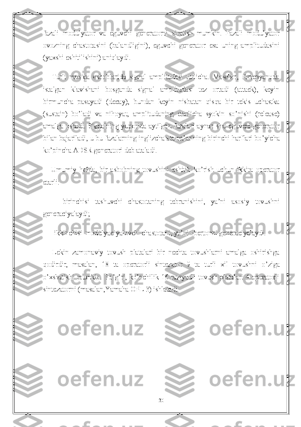 fazali   modulyator   va   е guvchi   generatorni   ajratish   mumkin.   Fazali   modulyator
ovozning   chastotasini   (balandligini),   е guvchi   generator   е sa   uning   amplitudasini
(yaxshi  е shitilishini) aniqlaydi.
        Turli   musiqa   asboblarida   signal   amplitudasi   turlicha.   Masalan,   fortepyanoda
istalgan   klavishani   bosganda   signal   amplitudasi   tez   ortadi   (attack),   keyin
birmuncha   pasayadi   (decay),   bundan   keyin   nisbatan   qisqa   bir   tekis   uchastka
(sustain)   bo ’ ladi   va   nihoyat,   amplitudaning   etarlicha   syokin   so ’ nishi   (release)
amalga oshadi. Signalning yuqorida aytilgan fazalari aynan shu   е guvchi generator
bilan bajariladi, u bu fazalarning inglizcha atamalarining birinchi harflari bo ’ yicha
ko ’ pincha ADSR generatori deb ataladi.
        Umumiy   holda,   bir   asbobning   tovushini   е shitib   ko ’ rish   uchun   ikkita   operator
etarli:
        -   birinchisi   tashuvchi   chastotaning   tebranishini,   ya ’ ni   asosiy   tovushni
generaciyalaydi;
        -  ikkinchisi  modulyaciyalovchi chastotani, ya ’ ni obertonni generaciyalaydi.
        Lekin   zamonaviy   tovush   platalari   bir   nechta   tovushlarni   amalga   oshirishga
qodirdir,   masalan,   18   ta   operatorli   sintezator   9   ta   turli   xil   tovushni   o ’ ziga
o ’ xshatishi   mumkin.   To ’ g ’ ri,   ko ’ pchilik   16   razryadli   tovush   platalari   4   operatorli
sintezatorni (masalan,Yamaha OPL 3) ishlatadi.
   
       
20 