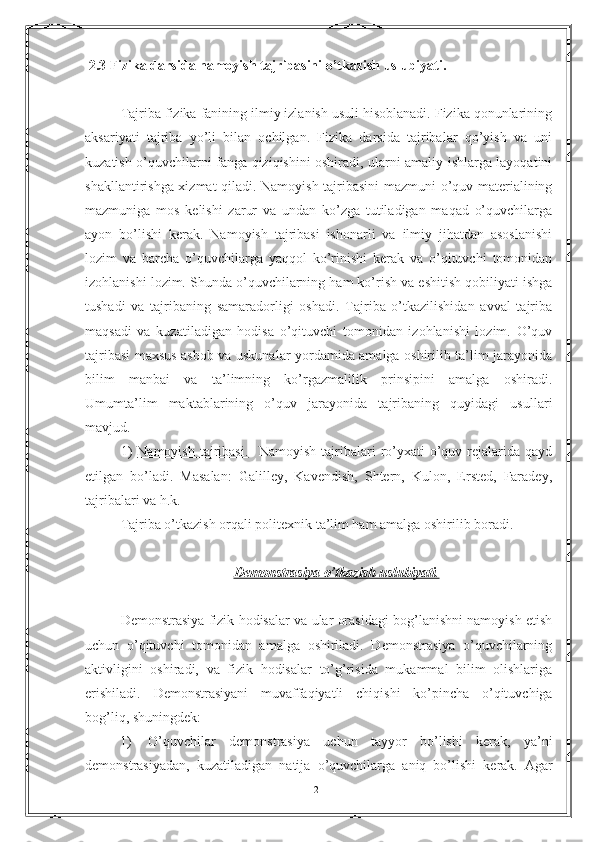  2.3 Fizika darsida namoyish tajribasini o’tkazish uslubiyati.
Tajriba fizika fanining ilmiy izlanish usuli hisoblanadi. Fizika qonunlarining
aksariyati   tajriba   yo’li   bilan   ochilgan.   Fizika   darsida   tajribalar   qo’yish   va   uni
kuzatish o’quvchilarni fanga qiziqishini oshiradi, ularni amaliy ishlarga layoqatini
shakllantirishga xizmat qiladi. Namoyish tajribasini mazmuni o’quv materialining
mazmuniga   mos   kelishi   zarur   va   undan   ko’zga   tutiladigan   maqad   o’quvchilarga
ayon   bo’lishi   kerak.   Namoyish   tajribasi   ishonarli   va   ilmiy   jihatdan   asoslanishi
lozim   va   barcha   o’quvchilarga   yaqqol   ko’rinishi   kerak   va   o’qituvchi   tomonidan
izohlanishi lozim. Shunda o’quvchilarning ham ko’rish va eshitish qobiliyati ishga
tushadi   va   tajribaning   samaradorligi   oshadi.   Tajriba   o’tkazilishidan   avval   tajriba
maqsadi   va   kuzatiladigan   hodisa   o’qituvchi   tomonidan   izohlanishi   lozim.   O’quv
tajribasi maxsus asbob va uskunalar yordamida amalga oshirilib ta’lim jarayonida
bilim   manbai   va   ta’limning   ko’rgazmalilik   prinsipini   amalga   oshiradi.
Umumta’lim   maktablarining   o’quv   jarayonida   tajribaning   quyidagi   usullari
mavjud.
1)   Namoyish   tajribasi.     Namoyish   tajribalari   ro’yxati   o’quv  rejalarida  qayd
etilgan   bo’ladi.   Masalan:   Galilley,   Kavendish,   Shtern,   Kulon,   Ersted,   Faradey,
tajribalari va h.k.
Tajriba o’tkazish orqali politexnik ta’lim ham amalga oshirilib boradi.
Demonstrasiya o’tkazish uslubiyati    .  
Demonstrasiya fizik hodisalar va ular orasidagi bog’lanishni namoyish etish
uchun   o’qituvchi   tomonidan   amalga   oshiriladi.   Demonstrasiya   o’quvchilarning
aktivligini   oshiradi,   va   fizik   hodisalar   to’g’risida   mukammal   bilim   olishlariga
erishiladi.   Demonstrasiyani   muvaffaqiyatli   chiqishi   ko’pincha   o’qituvchiga
bog’liq, shuningdek:
1) O ’ quvchilar   demonstrasiya   uchun   tayyor   bo ’ lishi   kerak ,   ya ’ ni
demonstrasiyadan ,   kuzatiladigan   natija   o ’ quvchilarga   aniq   bo ’ lishi   kerak .   Agar
21 