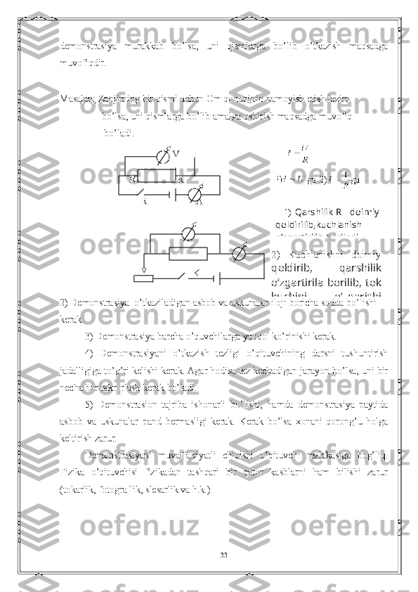 demonstrasiya   murakkab   bo ’ lsa ,   uni   qismlarga   bo ’ lib   o ’ tkazish   maqsadga
muvofiqdir . 
 
Masalan:  Zanjirning bir qismi uchun Om qonuninin namoyish etish lozim 
                 bo’lsa, uni qismlarga bo’lib amalga oshirish maqsadga muvofiq 
                   bo’ladi. 
                  V                                           
R   R                                      ga 2) ga
R A
                          
                  
                                                      
                                               
                                              
2) Demonstrasiya  o’tkaziladigan asbob va uskunalar iloji boricha sodda bo’lishi 
kerak.
3) Demonstrasiya barcha o’quvchilarga yaqqol ko’rinishi kerak.
4)   Demonstrasiyani   o’tkazish   tezligi   o’qituvchining   darsni   tushuntirish
jadalligiga to’g’ri kelishi kerak. Agar hodisa tez kechadigan jarayon bo’lsa, uni bir
necha bor takrorlash kerak bo’ladi.  
5)   Demonstrasion   tajriba   ishonarli   bo’lishi,   hamda   demonstrasiya   paytida
asbob   va   uskunalar   pand   bermasligi   kerak.   Kerak   bo’lsa   xonani   qorong’u   holga
keltirish zarur. 
Demonstrasiyani   muvaffaqiyatli   chiqishi   o’qituvchi   malakasiga   bog’liq.
Fizika   o’qituvchisi   fizikadan   tashqari   bir   qator   kasblarni   ham   bilishi   zarur
(tokarlik, fotograflik, slesarlik va h.k.)
22K      1)   Qarshilik R       doimiy
qoldirilib,kuchlanish
o’zgartirilib boriladi..
2)   Kuchlanishni   doimiy
qoldirib,   qarshilik
o’zgartirila borilib, tok
kuchini   o’zgarishi 