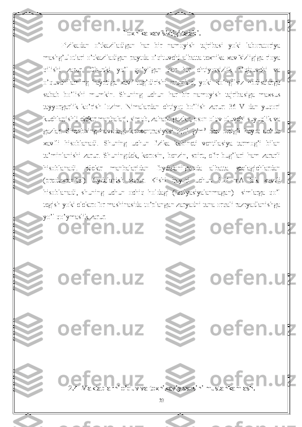 Texnika xavfsizligi talabi.
Fizikadan   o’tkaziladigan   har   bir   namoyish   tajribasi   yoki   laboratoriya
mashg’ulotlari o’tkaziladigan paytda o’qituvchi albatta texnika xavfsizligiga rioya
qilishi   zarur.   Chunki   yo’l   qo’yilgan   har   bir   ehtiyotsizlik   o’qituvchi   va
o’quvchilarning   hayotiga   xavf   tug’dirishi   mumkin,   yoki   ko’ngilsiz   hodisalarga
sabab   bo’lishi   mumkin.   Shuning   uchun   har   bir   namoyish   tajribasiga   maxsus
tayyorgarlik   ko’rish   lozim.   Nimalardan   ehtiyot   bo’lish   zarur:   36   V   dan   yuqori
kuchlanishli elektr manbalari, simob, zaharli gazlar, oson olov oluvchi suyuqlik va
gazlar.   Simobning   havodagi   konsentrasiyasi   0,01   g/m 3
  dan   ortig’i   hayot   uchun
xavfli   hisoblanadi.   Shuning   uchun   fizika   kabineti   ventilasiya   tarmog’i   bilan
ta’minlanishi   zarur.   Shuningdek,   kerosin,   benzin,   spirt,   efir   bug’lari   ham   zararli
hisoblanadi.   Elektr   manbalaridan   foydalanilganda   albatta   saqlagichlardan
(predoxranitel)   foydalanish   zarur.   Kishi   hayoti   uchun   100   mA   tok   xavfli
hisoblanadi,   shuning   uchun   ochiq   holdagi   (izolyasiyalanmagan)     simlarga   qo’l
tegish yoki elektrofor mashinasida to’plangan zaryadni tana orqali razryadlanishga
yo’l qo’ymaslik zarur.  
2.4  Maktablarni o’quv va t е xnikaviy asosini mustahkamlash.
23 