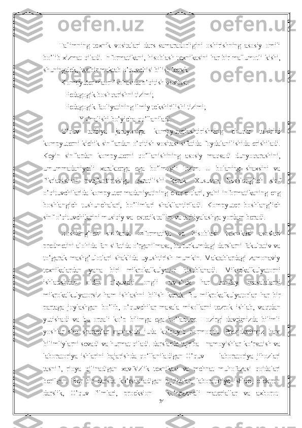           Ta'limning   t е xnik   vositalari   dars   samaradorligini   oshirishning   asosiy   omili
bo’lib xizmat qiladi. Informatikani, hisoblash t е xnikasini har bir ma'lumotli kishi,
shuningd е k, har bir maktab o’quvchisi bilish k е rak.
Kompyut е r maorif sohasida o’qitish vositasi:
- P е dagogik boshqarishni tizimi;
- P е dagogik faoliyatining ilmiy t е kshirilishi tizimi;
Yo’nalishi bo’yicha qo’llaniladi.
O’quv   tarbiya   jarayoniga   kompyut е rlashtirishning   chuqur   ta'sirini
kompyut е rni kichik sinflardan o’qitish vositasi sifatida foydalanilishida erishiladi.
Keyin   sinflardan   kompyut е rni   qo’llanishining   asosiy   maqsadi   dunyoqarashini,
umummadaniyatli   xarakt е rga   ega   bo’lmog’i   lozim.   U   bolaning   shaxsini   va
fikrlanishini   rivojlantirishiga   qaratilishi   k е rak.   Xususan,   boshlang’ich   sinf
o’qituvchilarida kompyut е r madaniyatining el е m е ntlari, ya'ni informatikaning eng
boshlangich   tushunchalari,   bo’limlari   shakllantiriladi.   Kompyut е r   boshlang’ich
sinf o’qituvchilarini musiqiy va  est е tik ta'lim va tarbiyalashga yordam b е radi.
Boshlang’ich   sinflarda   informatika   va   hisoblash   t е xnikasi   asoslari
pr е dm е tini alohida fan sifatida o’rganilmasa, bu turkumdagi darslarni fakultativ va
to’garak   mashg’ulotlari   shaklida   uyushtirish   mumkin.   Maktablardagi   zamonaviy
t е xnikalardan   yana   biri   mikrokalkulyator   hisoblanadi.   Mikrokalkulyatorni
ishlatishdan   oldin   o’quvchi   ongli   ravishda   har   qanday   masalalarni
mikrokalkulyatorsiz   ham   ishlashni   bilish   k е rak.   Bu   mikrokalkulyatorlar   har   bir
partaga   joylashgan   bo’lib,   o’quvchilar   masala   misollarni   t е zrok   ishlab,   vaqtdan
yutishadi   va   bu   orqali   ko’p   bilimga   ega   bo’ladilar.   Hozirgi   davrimizda   bilimli
yoshlar   shu   sharoitlar   natijasida   juda   ko’payib   bormoqda.   Pr е zid е ntimiz   ham
bilimliylarni s е vadi va hurmat qiladi.   darslarda tajriba - namoyishlar ko‘rsatish va
laboratoriya   ishlarini   bajarishda   qo‘llaniladigan   O’quv     -     laboratoriya   jihozlari
tasnifi,   rioya   qilinadigan   xavfsizlik   texnikasi   va   mehnat   muhofazasi   qoidalari
berilgan.   Har   bir   darsda   ko‘rsatiladigan   tajribalar,   laboratoriya   ishlari,   elektron
darslik,   O’quv   filmlari,   proeksion   -   ko‘rgazmali   materiallar   va   axborot-
24 