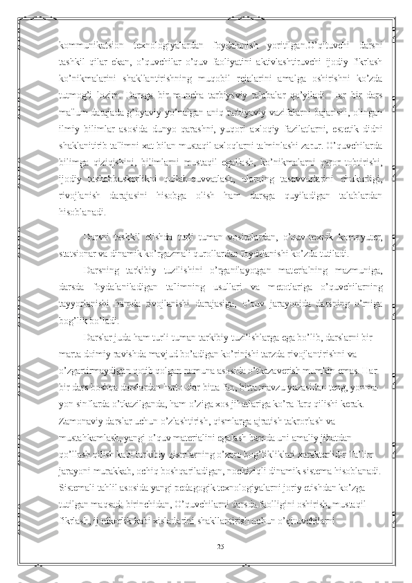 kommunikatsion   texnologiyalardan   foydalanish   yoritilgan. O’qituvchi   darsni
tashkil   qilar   ekan,   o’quvchilar   o’quv   faoliyatini   aktivlashtiruvchi   ijodiy   fikrlash
ko’nikmalarini   shakllantirishning   muqobil   r е jalarini   amalga   oshirishni   ko’zda
tutmog’i   lozim.   Darsga   bir   muncha   tarbiyaviy   talabalar   qo’yiladi.   Har   bir   dars
ma'lum darajada g’oyaviy yo’nalgan aniq tarbiyaviy vazifalarni bajarishi, olingan
ilmiy   bilimlar   asosida   dunyo   qarashni,   yuqori   axloqiy   fazilatlarni,   est е tik   didni
shaklanitirib ta'limni xat bilan mustaqil axloqlarni ta'minlashi zarur. O’quvchilarda
bilimga   qiziqishini,   bilimlarni   mustaqil   egallash,   ko’nikmalarni   qaror   tobtirishi,
ijodiy   tashabbuskorlikni   qullab-quvvatlash,   ularning   tasavvurlarini   chukurligi,
rivojlanish   darajasini   hisobga   olish   ham   darsga   quyiladigan   talablardan
hisoblanadi.
Darsni   tashkil   etishda   turli   tuman   vositalardan,   o’quv-t е xnik   kompyut е r,
statsionar va dinamik ko’rgazmali qurollardan foydalanishi ko’zda tutiladi.
Darsning   tarkibiy   tuzilishini   o’rganilayotgan   mat е rialning   mazmuniga,
darsda   foydalaniladigan   ta'limning   usullari   va   m е totlariga   o’quvchilarning
tayyorlanishi   hamda   rivojlanishi   darajasiga,   o’quv   jarayonida   darsning   o’rniga
bog’lik bo’ladi.
Darslar juda ham turli-tuman tarkibiy tuzilishlarga ega bo’lib, darslarni bir 
marta doimiy ravishda mavjud bo’adigan ko’rinishi tarzda rivojlantirishni va 
o’zgartirmaydigan qotib qolgan namuna asosida o’tkazav е rish mumkin emas. Har 
bir dars boshqa darslardan hatto ular bitta fan, bitta mavzu yuzasidan t е ng, yonma-
yon sinflarda o’tkazilganda, ham o’ziga xos jihatlariga ko’ra farq qilishi k е rak. 
Zamonaviy darslar uchun o’zlashtirish, qismlarga ajratish takrorlash va 
mustahkamlash, yangi o’quv mat е rialini egalash hamda uni amaliy jihatdan 
qo’llash qilish kabi tarkibiy qismlarning o’zaro bog’likliklari xarakt е rlidir Ta’lim 
jarayoni murakkab, ochiq boshqariladigan, nochiziqli dinamik sistema hisoblanadi.
Sistemali tahlil asosida yangi pedagogik texnologiyalarni joriy etishdan ko’zga 
tutilgan maqsad: birinchidan, O’quvchilarni darsda faolligini oshirish, mustaqil 
fikrlash, ijodkorlik kabi xislatlarini shakllantirish uchun o’qituvchilarni 
25 