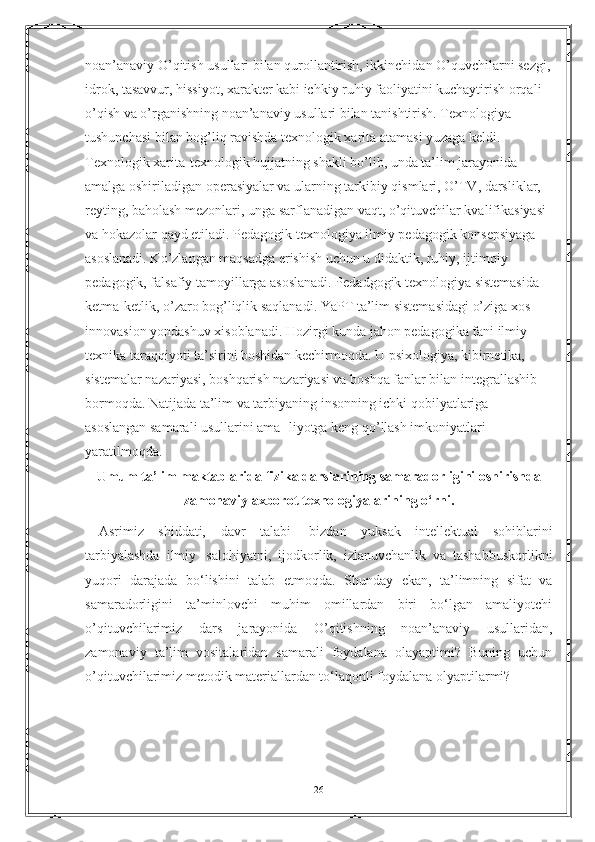 noan’anaviy O’qitish usullari bilan qurollantirish, ikkinchidan O’quvchilarni sezgi,
idrok, tasavvur, hissiyot, xarakter kabi ichkiy ruhiy faoliyatini kuchaytirish orqali 
o’qish va o’rganishning noan’anaviy usullari bilan tanishtirish. Texnologiya 
tushunchasi bilan bog’liq ravishda texnologik xarita atamasi yuzaga keldi. 
Texnologik xarita-texnologik hujjatning shakli bo’lib, unda ta’lim jarayonida 
amalga oshiriladigan operasiyalar va ularning tarkibiy qismlari, O’TV, darsliklar, 
reyting, baholash mezonlari, unga sarflanadigan vaqt, o’qituvchilar kvalifikasiyasi 
va hokazolar qayd etiladi. Pedagogik texnologiya ilmiy pedagogik   konsepsiyaga 
asoslanadi. Ko’zlangan maqsadga erishish uchun u didaktik, ruhiy, ijtimoiy 
pedagogik, falsafiy tamoyillarga asoslanadi. Pedadgogik texnologiya sistemasida 
ketma-ketlik, o’zaro bog’liqlik saqlanadi. YaPT ta’lim sistemasidagi o’ziga xos 
innovasion yondashuv xisoblanadi. Hozirgi kunda jahon pedagogika fani ilmiy-
texnika taraqqiyoti ta’sirini boshidan kechirmoqda. U psixologiya, kibirnetika, 
sistemalar nazariyasi, boshqarish nazariyasi va boshqa fanlar bilan integrallashib 
bormoqda. Natijada ta’lim va tarbiyaning insonning ichki qobilyatlariga 
asoslangan samarali usullarini ama- liyotga keng qo’llash imkoniyatlari 
yaratilmoqda.
Umum ta’lim maktablarida fizika darslarining samaradorligini oshirishda
zamonaviy axborot texnologiyalarining o‘rni.
Asrimiz   shiddati,   davr   talabi     bizdan   yuksak   intellektual   sohiblarini
tarbiyalashda   ilmiy     salohiyatni,   ijodkorlik,   izlanuvchanlik   va   tashabbuskorlikni
yuqori   darajada   bo‘lishini   talab   etmoqda.   Shunday   ekan,   ta’limning   sifat   va
samaradorligini   ta’minlovchi   muhim   omillardan   biri   bo‘lgan   amaliyotchi
o’qituvchilarimiz   dars   jarayonida   O’qitishning   noan’anaviy   usullaridan,
zamonaviy   ta’lim   vositalaridan   samarali   foydalana   olayaptimi?   Buning   uchun
o’qituvchilarimiz metodik materiallardan to‘laqonli foydalana olyaptilarmi? 
26 