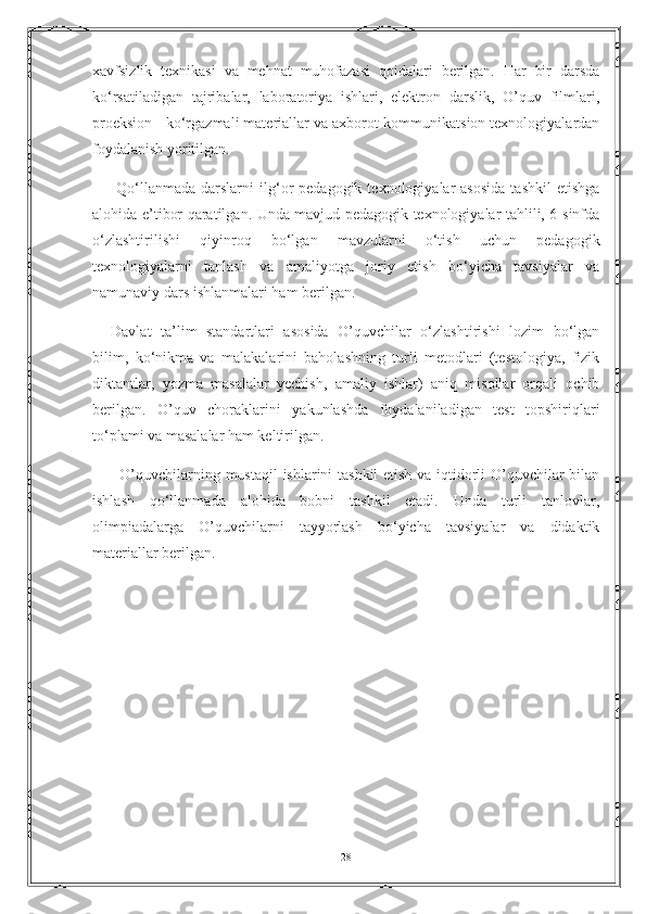 xavfsizlik   texnikasi   va   mehnat   muhofazasi   qoidalari   berilgan.   Har   bir   darsda
ko‘rsatiladigan   tajribalar,   laboratoriya   ishlari,   elektron   darslik,   O’quv   filmlari,
proeksion - ko‘rgazmali materiallar va axborot-kommunikatsion texnologiyalardan
foydalanish yoritilgan.
    Qo‘llanmada   darslarni   ilg‘or   pedagogik  texnologiyalar   asosida   tashkil  etishga
alohida e’tibor qaratilgan. Unda mavjud pedagogik texnologiyalar tahlili, 6-sinfda
o‘zlashtirilishi   qiyinroq   bo‘lgan   mavzularni   o‘tish   uchun   pedagogik
texnologiyalarni   tanlash   va   amaliyotga   joriy   etish   bo‘yicha   tavsiyalar   va
namunaviy dars ishlanmalari ham berilgan.
  Davlat   ta’lim   standartlari   asosida   O’quvchilar   o‘zlashtirishi   lozim   bo‘lgan
bilim,   ko‘nikma   va   malakalarini   baholashning   turli   metodlari   (testologiya,   fizik
diktantlar,   yozma   masalalar   yechish,   amaliy   ishlar)   aniq   misollar   orqali   ochib
berilgan.   O’quv   choraklarini   yakunlashda   foydalaniladigan   test   topshiriqlari
to‘plami va masalalar ham keltirilgan.
      O’quvchilarning mustaqil ishlarini tashkil  etish va iqtidorli O’quvchilar bilan
ishlash   qo‘llanmada   alohida   bobni   tashkil   etadi.   Unda   turli   tanlovlar,
olimpiadalarga   O’quvchilarni   tayyorlash   bo‘yicha   tavsiyalar   va   didaktik
materiallar berilgan.
28 