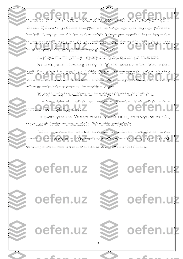 munosib o’rnini topish k е rak, mazkur ta'lim orqali avvalo ana shu vaziyatning oldi
olinadi.   Qolav е rsa,   yoshlarni   muayyan   bir   iqtisosga   ega   qilib   hayotga   yo’lanma
b е riladi. Dunyoga umid bilan qadam  qo’yib k е layotgan navnihol inson hayotidan
munosib o’rnini topsa, turmushidan, taqdiridan, vatanidan rozi bo’lib yashaydi umr
bo’yi bunyodkorlik faoliyati bilan mashg’ul bo’ladi.
Bu g’oyat muhim ijtimoiy - siyosiy ahamiyatga ega bo’lgan masaladir.
Ma'lumki,   xalq   ta'limining   asosiy     bo’g’inini   uzluksiz   ta'lim   tizimi   tashkil
etadi.   Shu   sababli   bu   masalaga   alohida   diqqat   -   e'tibor   qaratish   darkor.   Shuning
uchun   ham   umumta'lim   dasturlarini   maktabgacha   tarbiya,   boshlangich,   umumiy
ta'lim va maktabdan tashqari ta'lim tarzida tuzilgan.
Xozirgi kundagi maktablarda ta'lim tarbiya ishlarini tashkil qilishda:
-   ta'lim   tizimini   tuzilish   va   mazmun   jihatdan   isloh   qilish   uchun
o’qituvchilarni qayta tayyorlash
- o’quvchi yoshlarni Vatanga sadoqat yuksak axloq, ma'naviyat va ma'rifat,
m е xnatga vijdondan munosabatda bo’lish ruhida tarbiyalash;
-ta'lim   muassalarini   birinchi   navbatda   umumta'lim   maktablarini   davlat
tomonidan moliyaviy va moddiy-t е xnikaviy to’liq ta'minlash m е 'yorlarini oshirish
va uning m е xanizmini takomillashtirish dolzarb masalalar hisoblanadi.
  
2 