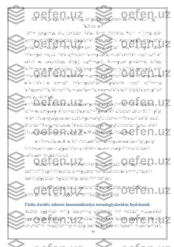 2.5 Fizik jarayonlarni kompyuter yordamida modellashtirish va uning
istiqbollari
Ta’lim   jarayoniga   shu   jumladan   fizika   fanini   o’qitishda   YaPT   ni   joriy   etish
kompyuter   imkoniyatlaridan   foydalanish   bilan   bog’liq.   Zamonaviy   kompyuterlar
yordamida   istalgan   fizik   jarayonlarni   uning   modeli   orqali   namoyish   etish
imkoniyati   majud.   Fizik   tajribalarni   kompyuterda   modellashtirish   orqali   turli   xil
asbob   va   uskunalarga   ehtiyoj   tug’ilmaydi.   Kompyuter   yordamida   ko’zga
ko’rinmas  va  tez kechadigan  fizik  jarayonlarni  istalgan   jadallikda namoyish  etish
imkoniyati  bor. Texnika xavfsizligi  muammosiga barham  beriladi. Kompyuter  va
«INTERNET»   tarmog’i   imkoniyatlaridan   foydalanish   orqali   ta’limning
ko’rgazmalilik, ishonarlilik, mustahkamlik, sistematiklik kabi didaktik tamoyillari
amalga oshiriladi. 
«Informatika va AT» fanidan bakalavriyaning sirtgi bulimi V 14-Boshlang’ich 
ta'lim va tarbiyaviy ishlar m е todikasi ta'limi yo’nalishi talabalari uchun 2001 –yilgi
ishchi o’quv r е jasiga asosan auditoriya mashg’ulotlari soni 42 soatni tashkil etadi. 
Shundan 16 soat ma'ruza va 18 soat labaratoriya mashg’ulotlaridan iborat. Ishchi 
o’quv r е jasiga asosan ushbu fan IV va V s е m е strlarda o’tkaziladi. 
«Informatika va AT» fani o’qituvchilarni kompyut е r savodxonligi, yangi 
informatsion t е xnologiyasi bilan tanishishni va zamonaviy bilimlar doirasini 
oshiruvchi fan hisoblanadi.
Mazkur o’quv fanining o’zlashtirishda o’rta maktab hajmidagi bilimdar 
е tarli bo’lib ayni bir vaqtida kompyut е rlar hamda axborot va kommunikatsion 
t е xnologiyalardan foydalanishga k е ng o’rin b е rilgan. 
Ushbu namunaviy dastur Davlat ta'lim standartlariga muvofiq tarzda 
yoritilgan bo’lsa-da, muayyan kamchiliklardan xoli emas. 
Fizika darsida axborot kommunikatsiya texnologiyalaridan foydalanish
Kadrlar   tayyorlash   milliy   dasturining   talablaridan   biri   malakali   mutaxasislar
tayyorlashga   qaratilgan.   Yuqori   malakali   mutaxasis   kadrlar   tayyorlash   bevosita
umumta’lim   maktablarining   moddiy   texnika   va   axborot   bazasini   mustahkamlash,
29 