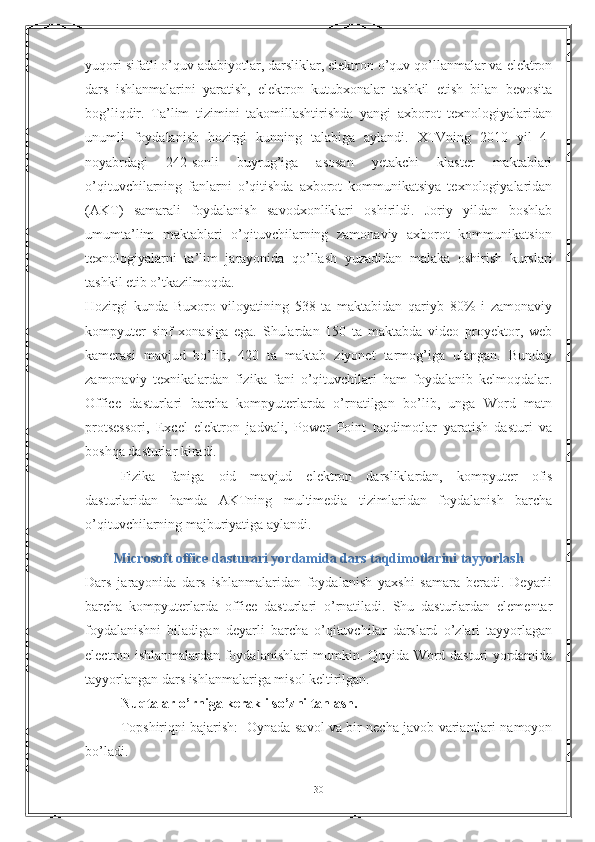 yuqori sifatli o’quv adabiyotlar, darsliklar, elektron o’quv qo’llanmalar va elektron
dars   ishlanmalarini   yaratish,   elektron   kutubxonalar   tashkil   etish   bilan   bevosita
bog’liqdir.   Ta’lim   tizimini   takomillashtirishda   yangi   axborot   texnologiyalaridan
unumli   foydalanish   hozirgi   kunning   talabiga   aylandi.   XTVning   2010   yil   4-
noyabrdagi   242-sonli   buyrug’iga   asosan   yetakchi   klaster   maktablari
o’qituvchilarning   fanlarni   o’qitishda   axborot   kommunikatsiya   texnologiyalaridan
(AKT)   samarali   foydalanish   savodxonliklari   oshirildi.   Joriy   yildan   boshlab
umumta’lim   maktablari   o’qituvchilarning   zamonaviy   axborot   kommunikatsion
texnologiyalarni   ta’lim   jarayonida   qo’llash   yuzadidan   malaka   oshirish   kurslari
tashkil etib o’tkazilmoqda. 
Hozirgi   kunda   Buxoro   viloyatining   538   ta   maktabidan   qariyb   80%   i   zamonaviy
kompyuter   sinf   xonasiga   ega.   Shulardan   150   ta   maktabda   video   proyektor,   web
kamerasi   mavjud   bo’lib,   420   ta   maktab   ziyonet   tarmog’iga   ulangan.   Bunday
zamonaviy   texnikalardan   fizika   fani   o’qituvchilari   ham   foydalanib   kelmoqdalar.
Office   dasturlari   barcha   kompyuterlarda   o’rnatilgan   bo’lib,   unga   Word   matn
protsessori,   Excel   elektron   jadvali,   Power   Point   taqdimotlar   yaratish   dasturi   va
boshqa dasturlar kiradi. 
Fizika   faniga   oid   mavjud   elektron   darsliklardan,   kompyuter   ofis
dasturlaridan   hamda   AKTning   multimedia   tizimlaridan   foydalanish   barcha
o’qituvchilarning majburiyatiga aylandi. 
Microsoft office dasturari yordamida dars taqdimotlarini tayyorlash
Dars   jarayonida   dars   ishlanmalaridan   foydalanish   yaxshi   samara   beradi.   Deyarli
barcha   kompyuterlarda   office   dasturlari   o’rnatiladi.   Shu   dasturlardan   elementar
foydalanishni   biladigan   deyarli   barcha   o’qituvchilar   darslard   o’zlari   tayyorlagan
electron ishlanmalardan foydalanishlari mumkin. Quyida Word dasturi yordamida
tayyorlangan dars ishlanmalariga misol keltirilgan.
Nuqtalar o’rniga kerakli so’zni tanlash. 
Topshiriqni bajarish:   Oynada savol va bir necha javob variantlari namoyon
bo’ladi. 
30 