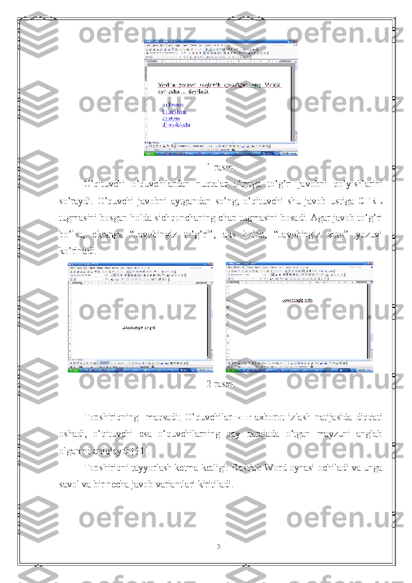 1-rasm.
O’qituvchi   o’quvchilardan   nuqtalar   o’rniga   to’g’ri   javobni   qo’yishlarini
so’raydi.   O’quvchi   javobni   aytgandan   so’ng,   o’qituvchi   shu   javob   ustiga   CTRL
tugmasini bosgan holda sichqonchaning chap tugmasini bosadi. Agar javob to’g’ri
bo’lsa,   ekranga   “Javobingiz   to’g’ri”,   aks   holda,   “Javobingiz   xato”   yozuvi
ko’rinadi.
     
2-rasm.
Topshiriqning     maqsadi:   O’quvchilarнинг   axborot   izlash   natijasida   diqqati
oshadi,   o’qituvchi   esa   o’quvchilarning   qay   darajada   o’tgan   mavzuni   anglab
olganini aniqlaydi [11].
Topshiriqni tayyorlash ketma-ketligi: Dastlab Word oynasi ochiladi va unga
savol va bir necha javob variantlari kiritiladi.
31 