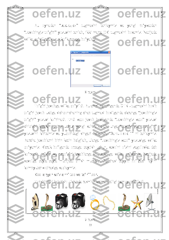 Bu   oynadan   “закладки”   tugmasini   tanlaymiz   va   yangi   ro’yxatdan
“Javobingiz   to’g’ri”  yozuvini   tanlab,   ikki   marta   OK   tugmasini   bosamiz.   Natijada
ssilka qo’yilgan yozuv ko’k rangga bo’yaladi.
8-rasm.
To’g’ri javobga ssilka qo’yildi. Bu amal bajarilganda CTRL tugmasini bosib
to’g’ri  javob ustiga sichqonchaning chap tugmasi  bosilganda ekranga “javobingiz
to’g’ri”   yozuvi   ko’rinadi.   Endi   xato   javob   bosilganda   “Javobingiz   xato”   yozuvi
chiqishi   kerak.   Buning   uchun   yangi   sahifa   ochib,   unga   “Javobingiz   noto’g’ri”
yozuvini   kiritamiz   va   yuqoridagi   singari   belgilab,   “ Заголовок   1”   ni   tanlaymiz.
Barcha   javoblarni   birin-ketin   belgilab,   ularga   “Javobingiz   xato”   yozuviga   ssilka
qo’yamiz.   Kerak   bo’lganda   orqaga   qaytish   uchun,   savolni   o’zini   zagolovka   deb
ko’rsatib,   to’g’ri   va   noto’g’ri   javoblarga   shu   savolga   ssilka   qo’yamiz.   Natijada
savolga   qayta-qayta   murojaat   qilish   mumkin.   Barchasi   tayyor   bo’lgach   faylni
kompyuter xotirasiga saqlaymiz. 
Kodlangan so’zlarni top va ta’rif ber.
Topshiriqni bajarish: Ekranda rasmlar ketma-ketligi namoyon etiladi. 
9-rasm.
33 