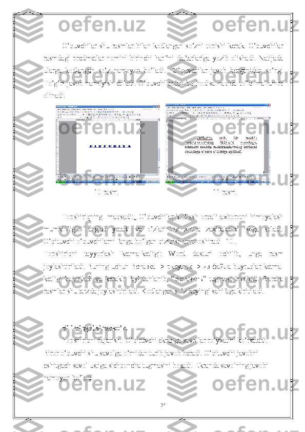 O’quvchilar   shu   rasmlar   bilan   kodlangan   so’zni   topishi   kerak.   O’quvchilar
rasmdagi   predmetlar   nomini   birinchi   harfini   daftarlariga   yozib   olishadi.   Natijada
ularga   kodlangan   so’z   namoyon   bo’ladi.     O’quvchilar   javob   berganidan   so’ng.
To’g’ri   javob   namoyish   etiladi.   O’quvchilardan   bu   hodisa   haqida   to’la   ma’lumot
olinadi.
   
                            10-rasm.                                                    11-rasm.
Topshiriqning   maqsadi:     O’quvchilar  kodlash  orqali  axborotni  himoyalash
mumkinligini   anglab   yetadi   va   o’zlarining   xotira   zaxiralarini   ishga   soladi.
O’qituvchi o’quvchilarni fanga bo’lgan qiziqishlarini oshiradi [10].
Topshiriqni   tayyorlash   ketma-ketligi:   Word   dasturi   ochilib,   unga   rasm
joylashtiriladi. Buning uchun   Вставка   ->   рисунок   ->   из   файла   buyruqlar ketma-
ketligi   bajariladi   va   kerakli   fayl   tanlanib,   “ Вставить ”   tugmasi   bosiladi.   Barcha
rasmlar shu tarzda joylashtiriladi. Kodlangan so’z keyingi sahifaga kiritiladi.
Bilimingni sinabko’r.
Topshiriqni bajarish:  O’qituvchi ekranga savollar ro’yxatini ko’rsatadi. 
Biror o’quvchi shu savolga o’rnidan turib javob beradi. O’qituvchi javobni 
eshitgach savol ustiga sichqoncha tugmasini bosadi. Ekranda savolning javobi 
namoyon bo’ladi. 
34 