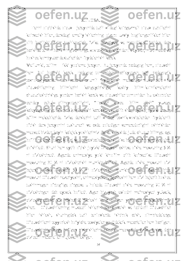 XULOSA.
Fanni o`qitishda o`quv - jarayonida turli xildagi  ko`rgazmali o`quv qurollarini
ko`rsatish bilan, darsdagi  amaliy ishlarining  o`zaro  uzviy  bog`langanliklari bilan
olib   borilishi   lozim.Boshlang`ich   fizika   nazariyasi   va   metodikasi   fanidan   dars
berishda ta`lim berishning zamonga xos texnik vositaridan: slaydlar, multimedia va
boshqa kompyuter dasturlaridan foydalanishi kerak.
Ma`lumki,   ta`lim   –   ikki   yoqlama   jarayon.   Bu   jarayonda   pedagog   ham,   o`quvchi
ham   faol   bo`lishi   kerak.   Pedagog   tomonidan   berilayotgan   turli   pedagogik
texnologiyalardan   dars   vaqtida   unumli   foydalanish   maqsadga   muvofiqdir.   Bu
o’quvchilarning   bilimlarini   kengaytirishga,   kasbiy   bilim-ko`nikmalarini
chuqurlashtirishga   yordam   berishi   kerak   va   o`quvchilar   tomonidan   bu   axborotlar
qanday   qabul   qilinayotganligini,   “Teskari   aloqa-   bilim   olish”   yuzaga
kelayotganligiga ishonch hosil qilishi kerak Xulosa qilib shuni aytish joyizki umum
ta’lim   maktablarida   fizika   darslarini   turli   xildagi   texnik-vositalardan   foydalanib
o’tish   dars   jarayonini   tushunarli   va   esda   qoladigan   samaradorligini   oshirishdan
maqsad bizdan keyin kelajak yoshlarimiz fizika sohasida juda chuqur bilimga ega
bo’lib nafaqat litsey, kollej va univetsitetlarda tahsil olsa bizning obroyimizga obro
qo’shiladi. Shuni ham aytib o’tish joyizki O’quvchi eshitsa o’sha mavzuning 5 %
ni   o’zlashtiradi.   Agarda   animatsiya   yoki   kinofilm   qilib   ko’rsatilsa   O’quvchi
mavzuning   30   %   ni   o’zlashtrishi   mumkin   bo’ladi.   Agarda   o’sha   mavzuni   o’zi
bajarib   ko’rsa   O’quvchi   50   %   ni   o’zlashtrishi   mumkin   bo’ladi.   Agarda   bitta
mavzuni O’quvchi nazariyasini, animatsiyasini, tajribasini ham o’zi bajarib boshqa
tushinmagan   o’rtog’iga   o’rgatsa   u   holatda   O’quvchi   o’sha   mavzuning   90   %   ni
o’zlashtirgan   deb   aytsak   bo’ladi.   Agar   biz   yosh   avlodni   ma’naviyati   yuksak,
qiziquvchan   va   o’z   navbatida   fikrlashi   keng   bo’lgan   yoshlarni   tarbiyalashimiz
shart.       O’quvchilarning   mustaqil   ishlarini   tashkil   etish   va   iqtidorli   O’quvchilar
bilan   ishlash,   shuningdek   turli   tanlovlarda   ishtirok   etish,   olimpiadalarga
O’quvchilarni tayyorlash bo‘yicha tavsiyalar va didaktik materiallar ham berilgan.
O’quvchining   fanga   bo‘lgan   qiziqishlarini   oshirish   maqsadida   fizika   faniga   doir
qiziqarli materiallar mujassamlashgan.
36 