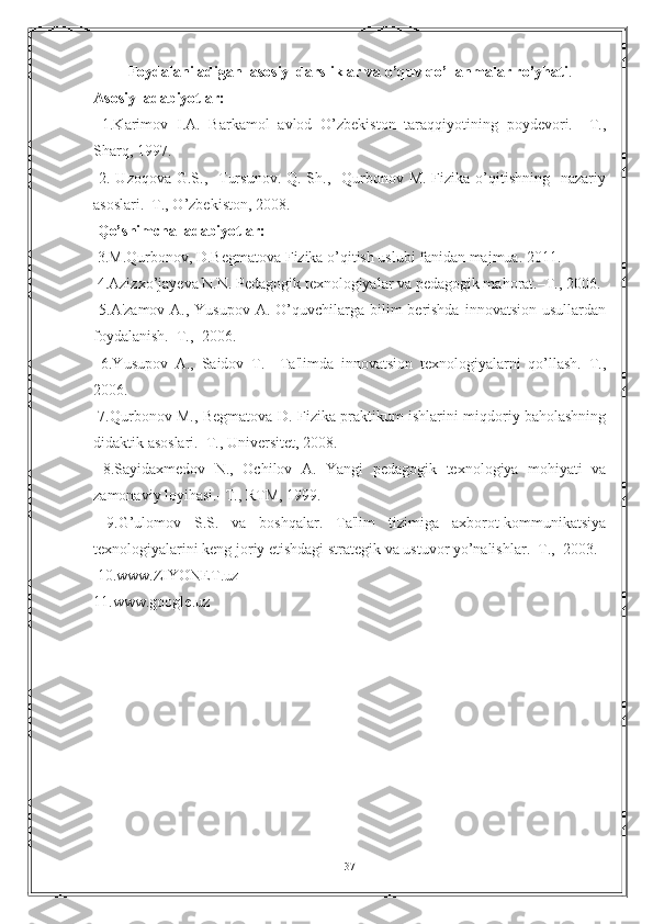 Foydalaniladigan  asosiy  darsliklar va o’quv qo’llanmalar ro’yhati .
Asosiy  adabiyotlar:
  1.Karimov   I.A.   Barkamol   avlod   O’zbеkiston   taraqqiyotining   poydеvori.–   T.,
Sharq, 1997.
  2. Uzoqova G.S.,   Tursunov.  Q. Sh.,   Qurbonov M.  Fizika o’qitishning    nazariy
asoslari.–T., O’zbekiston, 2008.
  Qo’shimcha  adabiyotlar:
 3.M.Qurbonov, D.Bеgmatova Fizika o’qitish uslubi fanidan majmua. 2011.
 4.Azizxo’jay е va N.N. P е dagogik t е xnologiyalar va p е dagogik ma h orat.–T., 2006.
  5 .A'zamov A., Yusupov  A. O’quvchilarga bilim  bеrishda  innovatsion usullardan
foydalanish.–T.,  2006.
  6.Yusupov   A.,   Saidov   T.     Ta'limda   innovatsion   tеxnologiyalarni   qo’llash.–T.,
2006.
  7.Qurbonov M., Bеgmatova D. Fizika praktikum ishlarini miqdoriy baholashning
didaktik asoslari.–T., Univеrsitеt, 2008.
  8.Sayidaxmеdov   N.,   Ochilov   A.   Yangi   pеdagogik   tеxnologiya   mohiyati   va
zamonaviy loyihasi.–T., RTM, 1999.
  9.G’ulomov   S.S.   va   boshqalar.   Ta'lim   tizimiga   axborot-kommunikatsiya
tеxnologiyalarini kеng joriy etishdagi stratеgik va ustuvor yo’nalishlar.–T.,  2003.
 10.www.ZIYONET.uz
11.www.google.uz
37 