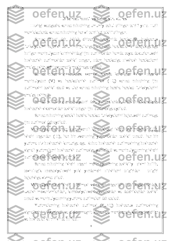 1.3 S а n оа t r о b о ti  v а  uning  struktur а si
H о zirgi v а qtg а ch а   s а n оа t r о b о tining umumiy q а bul qiling а n t а `rifi yo`q. Turli
m а ml а k а tl а rd а  s а n оа t r о b о tining h а r xil t а `rifl а ri t а klif qiling а n.
     S а n оа t   r о b о ti   d е b,   ishl а b   chiq а rish   j а r а yonid а   h а r а k а t   v а   b о shq а ruv
funksiyal а rini b а j а rish uchun mo`lj а ll а ng а n bir n е ch а   h а r а k а tl а nish d а r а j а sig а   eg а
bo`lg а n m а nipulyat о r ko`rinishid а gi ijr о  qurilm а sid а n h а md а  q а yt а  d а sturl а nuvchi
b о shq а rish   qurilm а sid а n   t а shkil   t о pg а n,   о d а m   h а r а k а tig а   o`xsh а sh   h а r а k а tl а rni
а m а lg а   о shiruvchi  а vt о m а tik m а shin а g а   а ytil а di.
    S а n оа t   r о b о tining   struktur а   sx е m а si   r а smd а   k е lirilg а n.   Ishchi   о rg а nli
m а nipulyat о r   (M)   v а   h а r а k а tl а nish   qurilm а si   (HQ)   s а n оа t   r о b о tining   ijr о
qurilm а sini   t а shkil   et а di   v а   ul а r   s а n оа t   r о b о tining   b а rch а   h а r а k а t   funksiyal а rini
а m а lg а   о shir а di. 
    S а n оа t   r о b о tining   m а nipulyat о ri   d е b,   yuritm а l а rd а n,   ul а rni   b о shq а r а dig а n
b о shq а rish sist е m а sid а n t а shkil t о pg а n ijr о  qurilm а sig а   а ytil а di.
   S а n оа t r о b о tining k е r а kli b а rch а  h а r а k а t funksiyal а rini b а j а ruvchi qurilm а g а
ijr о  qurilm а si d е b  а ytil а di.
M а nipulyat о r   umum а n   ko`p   zv е n о li   ko`rinishd а gi   ishchi   qurilm а l а rd а n   (IQ),
ishchi   о rg а nd а n   (I О ),   h а r   bir   zv е n о ning   yuritm а sid а n   t а shkil   t о p а di.   h а r   bir
yuritm а   o`z b о shq а rish k о nturig а   eg а . R о b о t b о shq а rish qurilm а sining b о shq а rish
sign а li yuritm а l а rni b о shq а rish qurilm а sig а   yub о ril а di v а   m а nipulyat о rning ishchi
qurilm а l а rini h а r а k а tg а  k е ltiril а di. 
   S а n оа t   r о b о tining   ishchi   о rg а ni   m а nipulyat о rning   t а shkiliy     qismi   bo`lib,
t е xn о l о gik   о p е r а tsiyal о vchi   yoki   yord а mchi   o`tishl а rni   to`g’rid а n   -   to`g’ri
b а j а rishg а  xizm а t qil а di. 
M а nipulyat о rning   ishchi   qurilm а si   v а   ishchi   о rg а nl а ri   ijr о   dvig а t е ll а rid а n,
uz а tish   m е x а nizml а rid а n,   k о rr е ksiyal о vchi   zv е n о l а rd а n   v а   d а tchikl а rd а n   t а shkil
t о p а di v а  m а nipulyat о rning yuritm а  qurilm а l а ri d е b  а t а l а di. 
    Yuritm а l а rning   b о shq а rish   qurilm а si   (YuBQ)   b о shq а ruv   qurilm а sining
sign а ll а rini   o`zg а rtir а di   v а   el е ktr о m а gnit   kl а p а nl а r,   m е mbr а n а li   kuch а ytirgichl а r
v а  b о shq а l а r ko`rinishid а  bo`l а di.
8 