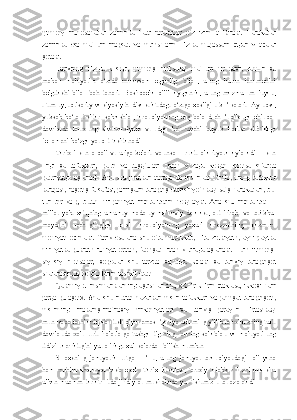 ijtimoiy   munosabatlar   zamirida   h atti- h arakatlar   o‘ z   izini   q o l diradi.   H arakatlar
zamirida   esa   ma’ lum   ma q sad   va   intilishlarni   o‘ zida   mujassam   etgan   voqea lar
yotadi.
Tarixning   o‘ ziga   xosligi,   ijtimoiy   hodisaligi   ma’ lum   bir   davr,   zamon   va
makon   mo h iyatini   o‘ zida   mujassam   etganligi   bilan,   uning   butun   fenomenini
belgilashi   bilan   ba h olanadi.   Bosh q acha   q i l ib   aytganda,   uning   mazmun-mo h iyati,
ijtimoiy, i q tisodiy va siyosiy   hod isa  sifatidagi  o‘ ziga xosligini k o‘ rsatadi. Ayni q sa,
yuksak k o‘ tarilishlar, sakrashlar, taraqqiyotning eng baland ch o‘qq ilariga chi qq an
davrlarda   tarixning   sivilizatsiyani   vujudga   keltiruvchi   buyuk   hodisa   sifatidagi
fenomeni k o‘ zga  yaqqol  tashlanadi.
Tarix   inson   orqali   vujudga   keladi   va   inson   orqali   abadiyatta   aylanadi.   Inson
ongi   va   tafakkuri,   q albi   va   tuy g‘ ulari   orqali   yuzaga   kelgan   h odisa   sifatida
q adriyatga  aylanadi.  Ana  shu  ji h atdan   q araganda  inson  a ql -idroki, uning  tafakkur
darajasi,  h ayotiy falsafasi, jami yatni tara qq iy ettirish y o‘ lidagi sa’y- h arakatlari, bu -
tun   bir   xal q ,   butun   bir   jamiyat   mentalitetini   belgi laydi.   Ana   shu   mentalitet   —
millat   yoki   xal q ning   umumiy   madaniy-ma’naviy   darajasi,   a ql -idroki   va   tafakkur
maydoni   necho g‘ ligiga   q arab   taraqqiyotning   yoxud   tanazzulning   mazmun-
mo h iyati   ochiladi.   Tarix   esa   ana   shu   o‘ ta   murakkab,   o‘ ta   ziddiyatli,   ayni   paytda
ni h oyatda   q udratli  ru h iyat orqali, faoliyat  orqali  xotiraga aylanadi. Turli   ijtimoiy-
siyosiy   hodisalar,   voqealar   shu   tarzda   vujud ga   keladi   va   tarixiy   taraqqiyot
shajarasining b o‘g‘ inlarini tashkil etadi.
Q adimiy donishmandlarning aytishlaricha,   «K o‘ r   k o‘ rni etaklasa, ikkovi   h am
jarga   q ulaydi».   Ana   shu   nu q tai   nazardan   inson   tafakkuri   va   jamiyat   taraqqiyoti,
insonning   madaniy-ma’naviy   imkoniyatlari   va   tarixiy   jarayon   o‘ rtasidagi
munosabatlarni ani q lab olish  q iyin emas.  Q ariyb uch ming yillik tariximizning turli
davrlarida  xal q   turli   h olatlarga  tushganligining,  buning sabablari  va  mo h iyatining
i l dizi  q aerda l igini yu q oridagi xulosalardan bilish mumkin.
SHaxsning   jamiyatda   tutgan   o‘ rni,   uning   jamiyat   tara qq iyotida gi   roli   yana
h am   mu h im   a h amiyat   kasb   etadi.   Tarix   falsafasi,   tarixiy   tafakkur   bizni   ana   shu
ulkan muammolar atrofida jiddiyro q  musho h ada yuritishimizni ta q ozo etadi. 