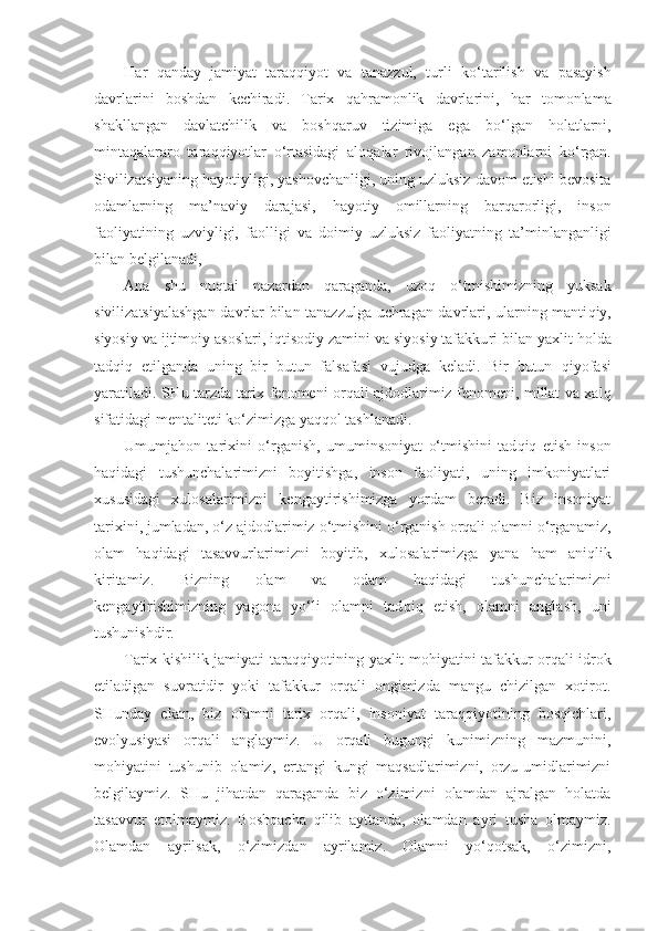 H ar   q anday   jamiyat   taraqqiyot   va   tanazzul,   turli   k o‘t a rilish   va   pasayish
davrlarini   boshdan   kechiradi.   Tarix   q a h ramonlik   davrlarini,   h ar   tomonlama
shakllangan   davlatchilik   va   bosh q aruv   tizimiga   ega   b o‘ lgan   h olatlarni,
minta q alararo   tara qq iyotlar   o‘ rtasidagi   alo q alar   rivojla n gan   zamonlarni   k o‘ rgan.
Sivilizatsiyaning  h ayotiyligi, yashovchanligi, uning uzluksiz davom etishi bevosita
odamlarning   ma’naviy   darajasi,   h ayotiy   omillarning   bar q arorligi,   inson
faoliyatining   uzviyligi,   faolli g i   va   doimiy   uzluksiz   faoliyatning   ta’minlanganligi
bilan belgilanadi,
Ana   shu   nu qt ai   nazardan   q araganda,   uzo q   o‘ tmishimiz n ing   yuksak
sivilizatsiyalashgan davrlar bilan tanazzulga uchragan davrlari, ularning manti q iy,
siyosiy va ij timoiy asoslari, i q tisodiy zamini va siyosiy tafakku ri bilan yaxlit  h olda
tad q i q   etilganda   uning   bir   butun   falsafasi   vujudga   keladi.   Bir   butun   q iyofasi
yaratiladi. SHu tarzda tarix fenomeni orqali ajdodlarimiz fenomeni, millat va xal q
sifatidagi mentaliteti k o‘ zimizga ya qq ol tashlanadi.
Umumja h on   tarixini   o‘ rganish,   umuminsoniyat   o‘ tmishini   tad q i q   etish   inson
h a q idagi   tushunchalarimizni   boyitishga,   inson   faoliyati,   uning   imkoniyatlari
xususidagi   xulosalarimizni   kengaytirishimizga   yordam   beradi.   Biz   insoniyat
tarixini, jumladan,  o‘ z ajdodlarimiz  o‘ tmishini  o‘ rganish orqali olamni  o‘ rganamiz,
olam   h a q idagi   tasavvurlarimizni   boyitib,   xulosalarimizga   yana   h am   ani ql ik
kiritamiz.   Bizning   olam   va   odam   h a qid agi   tushunchalarimizni
kengaytirishimizning   yagona   y o‘ li   olamni   tad q i q   etish,   olamni   anglash,   uni
tushuni shd ir.  
Tarix kishilik jamiyati taraqqiyotining yaxlit mohiya tini tafakkur orqali idrok
etiladigan   suvratidir   yoki   tafakkur   orqali   ongimizda   mangu   chizilgan   xotirot.
SHun day   ekan,   biz   olamni   tarix   orqali,   insoniyat   taraqqiyotining   bosqichlari,
evolyusiyasi   orqali   anglaymiz.   U   orqali   bugungi   kunimizning   mazmunini,
mohiyatini   tushunib   olamiz,   ertangi   kungi   maqsadlarimizni,   orzu-umidlarimizni
belgilaymiz.   SHu   jihatdan   qaraganda   biz   o‘zimizni   olamdan   ajralgan   holatda
tasavvur   etolmaymiz.   Boshqacha   qilib   ayttanda,   olamdan   ayri   tusha   olmaymiz.
Olamdan   ayrilsak,   o‘zimizdan   ayrilamiz.   Olamni   yo‘qotsak,   o‘zimizni, 