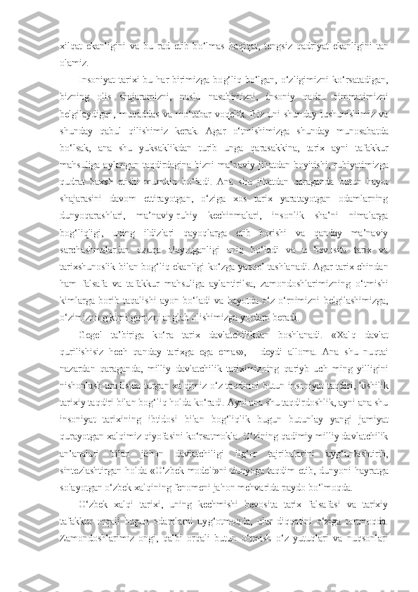 xil q at   ekanligini   v a   bu   rad   etib   b o‘ lmas   h a qiq at,   tengsiz   q adriyat   ekanligi ni   tan
olamiz.
Insoniyat  tarixi  bu   h ar birimizga bo g‘ li q   b o‘ lgan,   o‘zl igimizni  k o‘ rsatadigan,
bizning   olis   shajaramizni,   n aslu   nasab i mizni,   insoniy   qa dru   q immatimizni
bel g ilaydigan,   mu q addas   va   m o‘ tabar   vo q elik.   Biz   uni   shun day   tushunishimiz   va
shunday   qa bul   q ilishimiz   kerak.   Agar   o‘ tmishimizga   shunday   munosabatda
b o‘ lsak,   ana   shu   yuksaklik d an   turib   unga   q arasakkina,   tarix   ayni   tafakkur
ma h suliga aylangan taqdirdagina bizni ma’naviy ji h at dan boyitishi, ru h iyatimizga
q udrat   baxsh   etishi   mumkin   b o‘ ladi.   Ana   shu   ji h atdan   q araganda   butun   h a yo t
shajarasi n i   davom   et t irayotgan,   o‘ ziga   xos   tarix   yaratayotgan   odamlarning
dunyo q arashlari,   ma’naviy-ru h iy   kechinmalari,   insonlik   sha’ni   nimalarga
bo g‘liq ligi,   uning   ildizlari   q ayo ql arga   etib   borishi   va   qanday   ma’naviy
sarchashmalardan   ozu q a   olayotganligi   ani q   b o‘ ladi   va   u   bevosita   tarix   va
tarixshunoslik bilan bog‘liq ekanligi k o‘ zga ya qq ol tashlanadi. Agar tarix chindan
h am   falsafa   va   ta fakkur   mahsuliga   aylantirilsa,   zamondoshlarimizning   o‘ tmishi
kimlarga   borib   ta q alishi   ayon   b o‘ ladi   va   h ayotda   o‘ z   o‘ rnimizni   belgilashimizga,
o‘ zimizning kimligimizni anglab olishimizga yordam beradi.
Gegel   ta’biriga   k o‘ ra   tarix   davlatchilikdan   boshlanadi.   «Xal q   davlat
q urilishisiz   h ech   qanday   tarixga   ega   emas»,   -   deydi   alloma.   Ana   shu   nu qt ai
nazardan   q aragan da,   milliy   davlatchilik   tariximizning   q ariyb   uch   ming   yilligini
nishonlash arafasida turgan xal q imiz   o‘ z ta q dirini butun insoniyat ta q diri, kishilik
tarixiy ta q diri bilan bog‘liq  h olda k o‘ radi. Ayni ana shu taqdirdoshlik, ayni ana shu
insoniyat   tarixining   ibtidosi   bilan   bo g‘liq lik   bugun   butunlay   yangi   jamiyat
q urayotgan xal qi miz  q iyofasini k o‘ rsatmokla.  O‘ zining  qa dimiy mil liy davlatchilik
an’analari   bilan   ja h on   davlatchiligi   il g‘ or   tajribalarini   uy g‘ unlashtirib,
sintezlashtirgan   h olda « O‘ zbek modeli»ni dunyoga ta q dim etib, dunyoni   h ayratga
solayotgan  o‘ zbek xal q ining fenomeni ja h on me h varida paydo b o‘ lmo q da.
O‘ zbek   xal q i   tarixi,   uning   kechmishi   bevosita   tarix   falsafasi   va   tarixiy
tafakkur   orqali   bugun   odamlarni   uy g‘ otmo q da,   ular   di qq atini   o‘ ziga   tortmo q da.
Zamondoshlarimiz   ongi,   q albi   orqali   butun   o‘ tmish   o‘ z   yutu ql ari   va   nu q sonlari 