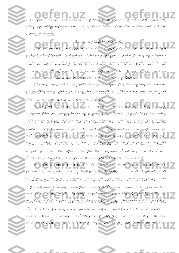 bilan   yaxlit   h olda   jonlanmo q da.   Illy   asosda   xal q imizning   ma’naviy   q udratiga,
ru h iy tayanchiga aylanmo q da, olis isti q bolni belgilashda   o‘ ta mu h im omi l   sifatida
xizmat  q ilmo q da.
3. Tarixiy tafakkur e h t i yoj i
O‘ zlikni anglash, eng avvalo,   o‘ tmishni   o‘ rganishdan, tarixni bilishga e ht iyoj
sezishdan boshlanadi. Dar h a q i q at,  o‘ zini anglayotgan,  o‘ zini tushunayotgan  h ar bir
odam   qanday   oilada   dunyoga   kelgani,   o‘ z   ajdodlari   kimlar   b o‘ lgani,   ota-bobolari
nimalar   bilan   shu g‘ ullanishgani   va   qanday   umr   kechirishganini   bilib   olishga
intiladi. Ularning fazilatlari va meroslari bilan faxrlanib yashaydi.
O‘ z naslu nasabini bilish, kelib chi q ishini  o‘ rganish kishining  h ayotda omonat
yo tasodifiy emasligini tushunishga imkon beradi. SHu bilan birga atrof mu h it, uni
o‘ rab turgan olam xususida  o‘ ylashga undaydi.
Darhaqiqat,   olamni   tad q i q   etish   tafakkurimizni   boyitishning,
dunyo q rashimizni   kengaytirishning   yagona   y o‘ i.   Olamni   anglash   hi ssi   insonning
o‘ zligini anglashga,   o‘ zligini tushunishga,  olam va odam   h a q ida   o‘ ylashga da’vat
etuvchi be q iyos  q udrat. U jami insonga xos b o‘ lgan   idrok va irodani uy g‘ otadigan
m o‘ ‘jizaviy kuchdir. Biz olamni  q anchalik keng va chu q ur anglasak, inson va inso -
niyat   olamiga   shunchalik   k o‘ pro q   q izi q amiz,   uni   tushunish ga,   mo h iyatini
anglashga,   inson   va   h ayot,   insoniyat   va   mav judot   o‘ rtasidagi   munosabatlarni
o‘ rganishga, xullaski, insoniyat tarixi bilan  q izi q ishga  h arakat  q ilamiz.
Ana   shu   xulosalarning   aksi   sifatida   biz   olamni   q anchalik   unutsak,   o‘ zimizni
shunchalik   unutamiz.   Bunday   h odisa   kishilik   tarix i da   —   turli   davrlarda   turli
h olatlarda   yuz   bergan.   U   odamzodni   h ayotni   tushunish,   olamni   anglash   va   o‘ zini
oliy   mavjudot   sifatidagi   q adriyatini   idrok   etish   orqali   butun   insoniyat   tarixini
anglashga   da’vat   etadi.   Bunday   noyob   ma’naviy-ru h iy   e ht iyoj   komillik   va
etuklikka intilish  h issini uy g‘ otadi. Ana shu ichki tuy g‘ u insonning  o‘ z  o‘ tmishiga,
o‘ tmishdoshlariga va ajdodlari ga,   ular   q oldirgan merosiga   q izi q ish bilan   q arashini
ta q ozo   etadi.   Bunday   ma’naviy-ru h iy   e h ti yo j   uning   tari xiy   xotirasi
chu q urlashishiga,   tarix   falsafasining   paydo   bo‘ lishiga,   shu   falsafa   va   tafakkur 