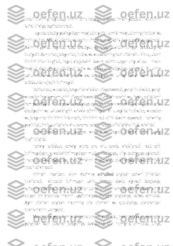 orqali   o‘ zining   h ayotdagi   o‘ rnini ani q   belgilab olishiga imkon yaratadi. Isti q bolini
k o‘ ra olishga ra g‘ batlantiradi.
H ayotda abadiy yashaydigan mavjudot y o‘q.  Jamiki mav judotning ibtidosi va
inti h osi   bor.   Ana   shu   ibtido   va  i n t ih o   o‘ rtasidagi   vokelik   h ayot   tarixiga   aylanadi.
Aslini   olganda   h ayotda   fa q at   abadiyat   va   unga   daxldor   b o‘ lgan   tafakkurgina
bo q iydir. Zamonlar, jarayonlar, hodisa va  v o q ealarning bari  o‘ tkinchi. Biro q , ularni
bir-biri   bi lan   bo g‘l ab,   h ayot   shajarasini   davom   ettirib   turgan   oliy   xil q at   –   inson
mavjud   ekan,   h ayot   abadiyati   tarix   va   ta f akkur   abadiyatiga   aylanadi.   SHuning
uchun   h am   va q t   o‘ tkin chi,   tarix   esa   abadiydir.   SHuning   uchun   h am   tarixni
tafakkurdan ajratib b o‘ lmaydi.
Dar h a q i q at, voqealar, jarayonlar shaklan  o‘ zgaraveradi, yangi hodisalar, yangi
voqealar   h ayot   mazmunini   o‘ zgartiraveradi.   Turmush   tarzini   va,   h atto,   a qi dalarni
h am yangilaydi. Biro q  yaxlit abadiyatga aylangan  h ayot va inso niyat shajarasi tarix
abadiyatini   va   uz l uksieligini   s o‘ zsiz   ta’minlaydi.   SHu   zay ld a   hodisalar,   voqealar
va   jarayon lar   bir-birini   inkor   etib,   bir-birini   rad   q ilib   da vom   etaveradi.   Tarixning
yaxlitligi, bir butunligi ana shu  q arama- q arshiliklarni t o‘ laligicha ifoda etishida!
Tarix   falsafasi   uning   konkret   voqelik   va   hayot   falsa fasi   bilan   uzviy
bog‘liqligida!
Tarixiy   tafakkur,   tarixiy   xotira   ana   shu   tarzda   shakllanadi.   Rad   etib
b o‘ lmaydigan,  soxtalashtirilmaydigan   mutla q   h a q i q atga,   oliy   q adriyatga   aylanadi.
Inson   q albi   va   ongiga   esa   o‘ z   o‘ tmishini   o‘ rganishga   q izi q ishning   pay do   b o‘ lishi
orqali ta’sir etadi.
Birinchi   Prezident   Islom   Karimov   « O‘ zlikni   anglash   tarixni   bilishdan
boshlanadi.   Isbottalab   b o‘ lmagan   ushbu   haqiqat   davlat   siyosati   darajasiga
k o‘ tarilishi zarur», - der ekan, bu bilan tub islo h otlarni amalga oshirish zarur b o‘ lib
q olgan   bir   sharoitda   insonni   uy g‘o nishga,   o‘ zligini   anglashga   da’vat   etmo q da.
Ayni   o‘ zlikni   anglash   insonning   o‘ z   o‘ tmishi   va   ajdodlariga   q izi q ishidan
boshlanishini u qt iryapti.
Masalaning yana   h am mu h imrok tomoni shundaki, in son tafakkuri va ongini
yangilash   kabi   tozarish   jarayoniga   davlatning   o‘ zi   h omiylik   q ilmo q da.   Unga 