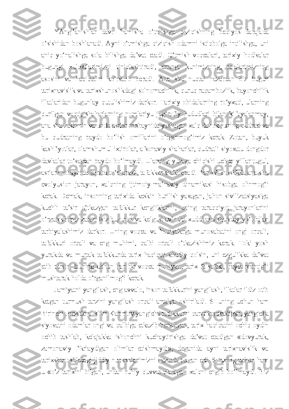 YAngilanishlar   davri   h amisha   o‘ tmishga   q izi q ishning   be q iyos   darajada
o‘ sishidan   boshlanadi.   Ayni   o‘ tmishga   q izi q ish   odamni   isti q bolga   intilishga,   uni
ani q   y o‘ nalishga   sola   bilishga   da’vat   etadi.   O‘ tmish   voqealari,   ta rixiy   h odisalar
bugungi   xulosalarimizni   tini ql ashtiradi,   ertangi   kunimizning,   rejalarimizning
asosini   va   h a q i q atini   k o‘ rsatib   beradi.   Ana   shu   nu q tai   nazardan   biz   bugun
tarixnavislik va tarix sh unoslikdagi solnomachilik,   quruq   ra q ambozlik, bayonchilik
illatlaridan   bugunlay   q utulishimiz   darkor.   Tarixiy   obidalarning   r o‘ yxati,   ularning
q urilgan   va q ti,   sha h arlarning   nomlariyu   ju g‘ rofiy   h ududlari   bilan   kifoyalanmay,
ana shu  za shmin va unda asrlar mobaynida yashagan xal q  da h osi, uning  q udrati va
bu   q udratning   paydo   b o‘ lish   omillarini   o‘ rganmo g‘ imiz   kerak.   Zotan,   buyuk
kashfiyotlar, olamshumul  ix t irolar, afsonaviy sha h arlar,   q udratli  si yo satu dongdor
davlatlar t o‘ satdan paydo b o‘ lmaydi. Ularning yuzaga chi q ishi uchun yillar tugul,
asrlar mobaynida tajriba t o‘ planadi, tafakkur shakllanadi. Tarixshunoslikda ana shu
evolyusion   jarayon,   xal q ning   ijtimoiy-ma’naviy   dinamikasi   h isobga   olinmo g‘i
kerak.   Demak,   insonning   tarixida   keskin   burilish   yasagan,   ja h on   sivilizatsiyasiga
kuchli   ta’sir   o‘ tkazgan   tafakkur   kengliklarini,   uning   taraqqiyot   jarayonlarini
o‘ rganishimiz zarur. Biz bugungi   va kelgusi avlodni xuddi ana shunday y o‘ l bilan
tarbiyalashimiz   darkor.   Uning   voqea   va   hodisalarga   munosabatini   ongi   or q ali,
tafakkuri   orqali   va   eng   mu h imi,   q albi   orqali   o‘ tkazishimiz   kerak.   Toki   yosh
yurakda   va   murtak   tafakkurda   tarix   h a qiq ati   abadiy   q olsin,   uni   ezgulikka   da’vat
etib   tursin.   Buning   uchun   h ar   bir   voqea   mo h iyati,   tarix   falsafasi,   h ayot   manti g‘i
mushtarak  h olda  o‘ rganil mog‘i  kerak.
Jamiyatni yangilash, eng avvalo, inson tafakkurini yangilash, illatlar ildiz otib
ketgan   turmush   tarzini   yangilash   orqali   amalga   oshiriladi.   SHuning   uchun   h am
Birinchi Prezident Islom Karimov yangicha tafakkurni  q aror toptiradigan, yangicha
siyosatni  odamlar  ongi  va   q albiga etkazib beradigan, tarix   h a q i q atini  ochi q -oydin
ochib   tashlab,   ke l ajakka   ishonchni   kuchaytirishga   da’vat   etadigan   «dovyurak,
zamonaviy   fikrlaydigan   olimlar   etishmaydi»,   deganida   ayni   tarixnavislik   va
tarixshunoslikdagi jid d iy nu q sonlarimizni nazarda tutgan edi. SHuning uchun  h am
u   « o‘ z   tarixini   bilgan,   undan   ru h iy   q uvvat   oladigan   xal q ni   engib   b o‘ lmaydi.   Biz 