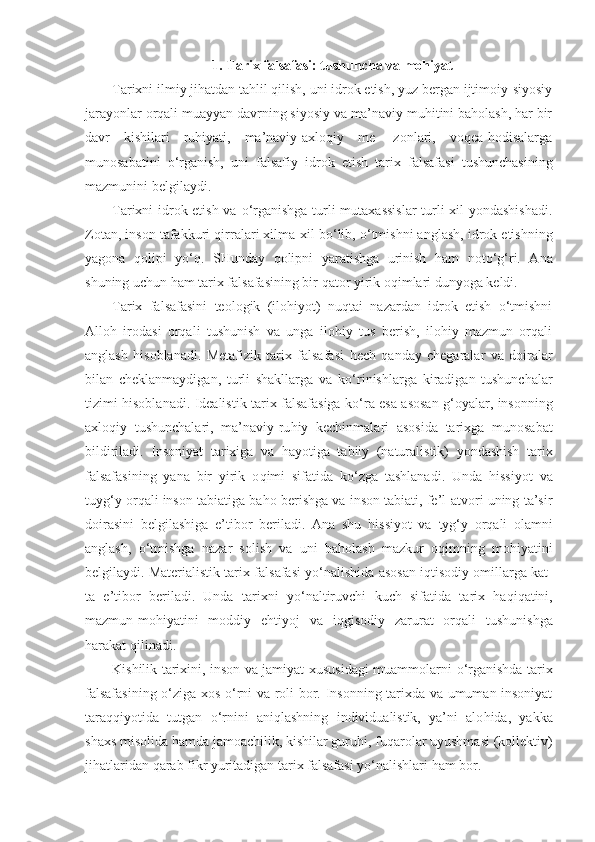 1. Tarix falsafasi: tushuncha va mohiyat
Tarixni ilmiy jihatdan tahlil qilish, uni idrok etish, yuz bergan ijtimoiy-siyosiy
jarayonlar orqali muayyan davrning siyosiy va ma’naviy muhitini baholash, har bir
davr   kishilari   ruhiyati,   ma’naviy-axloqiy   me-   zonlari,   voqea-hodisalarga
munosabatini   o‘rganish,   uni   falsafiy   idrok   etish   tarix   falsafasi   tushunchasining
mazmunini belgilaydi.
Tarixni idrok etish va   o‘ rganishga turli mutaxassislar  turli xil yondashishadi.
Zotan, inson tafakkuri  q irralari xilma-xil b o‘ lib,  o‘ tmishni anglash, idrok etishning
yagona   q olipi   y o‘q.   SHunday   q olipni   yaratishga   urinish   h am   not o‘g‘ ri.   Ana
shuning uchun  h am tarix falsafasi ning bir  q ator yirik o q imlari dunyoga keldi.
Tarix   falsafasini   teologik   (ilohiyot)   nuqtai   nazardan   idrok   etish   o‘tmishni
Alloh   irodasi   orqali   tushunish   va   unga   ilohiy   tus   berish,   ilohiy   mazmun   orqali
anglash   hisoblanadi.   Metafizik   tarix   falsafasi   h ech   qa nday   chegaralar   va   doiralar
bilan   cheklanmaydigan,   turli   shakllarga   va   k o‘ rinishlarga   kiradigan   tushunchalar
tizimi   h isoblanadi. Idealistik tarix falsafasiga k o‘ ra esa asosan   g‘ oyalar, insonning
axlo q iy   tushunchalari,   ma’naviy-ru h iy   kechinmalari   asosida   tarixga   munosabat
bildiriladi.   Insoniyat   tarixiga   va   h ayotiga   tabiiy   (naturalistik)   yondashish   tarix
falsafasining   yana   bir   yirik   o qi mi   sifatida   k o‘ zga   tashlanadi.   Unda   h issiyot   va
tuyg‘ y or q ali inson tabiatiga ba h o berishga va inson tabiati, fe’l-atvori uning ta’sir
doirasini   belgilashiga   e’tibor   beriladi.   Ana   shu   h issiyot   va   tyg‘ y   or q ali   olamni
anglash,   o‘ tmishga   nazar   solish   va   uni   ba h olash   mazkur   o q imning   mo h iyatini
belgilaydi. Materialistik tarix  fa lsafasi y o‘ nalishida asosan i q tisodiy omillarga kat -
ta   e’tibor   beriladi.   Unda   tarixni   y o‘ naltiruvchi   kuch   si fatida   tarix   h a q i q atini,
mazmun-mo h iyatini   moddiy   eh tiyoj   va   i q gisodiy   zarurat   or q ali   tushunishga
h arakat  q ilinadi.
Kishilik tarixini, inson va jamiyat xususidagi muammolarni   o‘ rganishda tarix
falsafasining   o‘ ziga xos   o‘ rni va roli bor. Insonning tarixda va umuman insoniyat
tara qq iyotida   tutgan   o‘ rnini   ani q lashning   individualistik,   ya’ni   alo h ida,   yakka
shax s  misolida  h amda jamoachilik, kishilar guru h i, fu q arolar uyushmasi (kollektiv)
ji h atlaridan  qarab  fikr yuritadigan tarix falsafasi y o‘ nalishlari  h am bor. 