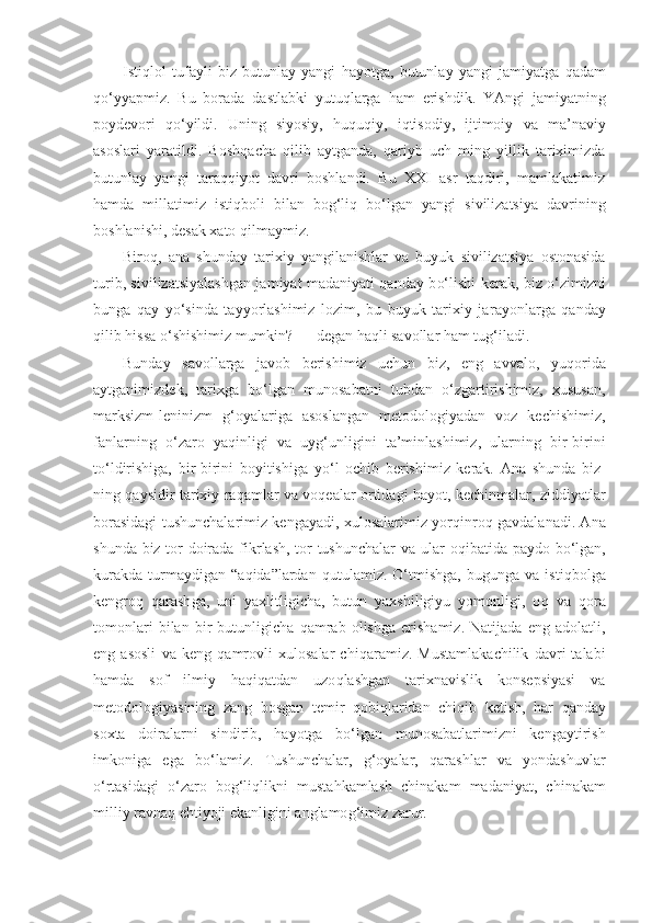 Isti q lol   tufayli   biz   butunlay   yangi   h ayotga,   butunlay   yangi   jamiyatga   q adam
qo‘ yyapmiz.   Bu   borada   dastlabki   yutu q larga   h am   erishdik.   YAngi   jamiyatning
poydevori   qo‘ yildi.   Uning   siyosiy,   h u q u q iy,   i q tisodiy,   ijtimoiy   v a   ma’naviy
asoslari   yaratildi.   Bosh q acha   q ilib   aytganda,   q ariyb   uch   ming   yillik   tariximizda
butunlay   yangi   taraqqiyot   davri   boshlandi.   Bu   XXI   asr   taqdiri,   mamlakatimiz
h amda   millatimiz   isti q boli   bilan   bog‘liq   b o‘ lgan   yangi   sivilizatsiya   davrining
boshlanishi, desak xato  q ilmaymiz.
Biro q ,   ana   shunday   tarixiy   yangilanishlar   va   buyuk   sivilizatsiya   ostonasida
turib, sivilizatsiyalashgan ja miyat madaniyati qanday b o‘ lishi kerak, biz   o‘ zimizni
bunga   q ay   y o‘ sinda   tayyorlashimiz   lozim,   bu   buyuk   tarixiy   ja rayonlarga   q anday
qil ib  h issa  o‘ shishimiz mumkin? — degan  h a q li savollar  h am tu g‘ iladi.
Bunday   savollarga   javob   berishimiz   uchun   biz,   eng   avvalo,   yu q orida
aytganimizdek,   tarixga   b o‘ lgan   munosabatni   tubdan   o‘ zgartirishimiz,   xususan,
marksizm-leninizm   g‘ oyalariga   asoslangan   metodologiyadan   voz   kechishimiz,
fanlarning   o‘ zaro   ya q inligi   va   uy g‘ unligini   ta’minlashimiz,   ularning   bir-birini
t o‘ ldirishiga,   bir-birini   boyitishiga   y o‘ l   ochib   berishimiz   kerak.   Ana   shunda   biz -
ning   q aysidir tarixiy ra q amlar va voqealar ortidagi   h ayot, kechinmalar, ziddiyatlar
borasidagi tushunchalarimiz kengayadi, xulosalarimiz yor q inro q   gavdalanadi. Ana
shunda biz tor doirada fikrlash, tor tushunchalar va ular   o q ibatida paydo b o‘ lgan,
kurakda   turmaydigan   “ a q ida ” lardan   q u t ulamiz.   O‘ tmishga,   bugunga  va   isti q bolga
kengro q   q arash g a,   uni   yaxlitligicha,   butun   yaxshiligiyu   yomonligi,   o q   va   q ora
tomonlari   bilan   bir   butunligicha   q am rab   olishga   erishamiz.   Natijada   eng   adolatli,
eng   asosli   va   keng   q amrovli   xulosalar   chi q aramiz.   Mustamlakachilik   davri   talabi
h amda   sof   ilmiy   h a q i q atdan   uzo ql ashgan   tarixnavislik   konsepsiyasi   va
metodologiyasining   zang   bosgan   temir   q obi ql aridan   chi q ib   ketish,   h ar   q anday
soxta   doiralarni   sindirib,   h ayotga   b o‘ lgan   munosabatlarimizni   kengaytirish
imkoniga   ega   b o‘ lamiz.   Tushunchalar,   g‘ oyalar,   q arashlar   va   yondashuvlar
o‘ rtasidagi   o‘ zaro   bog‘liqlikni   musta h kamlash   chinakam   madaniyat,   chinakam
milliy ravna q  e h tiyoji ekanligini anglamo g‘ imiz zarur. 