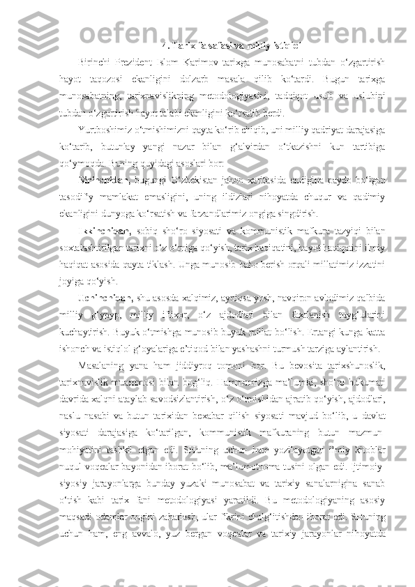 4. Tarix falsafasi va milliy is tiq lol
Birinchi   Prezident   Islom   Karimov   tarixga   munosabatni   tubdan   o‘zgartirish
hayot   taqozosi   ekanligini   dolzarb   masala   qilib   ko‘tardi.   Bugun   tarixga
munosabatning,   tarixnavislikning   metodologiyasini,   tadqiqot   usuli   va   uslubini
tubdan o‘zgar tirish hayot talabi ekanligini ko‘rsatib berdi.
Yurtboshimiz o‘tmishimizni qayta ko‘rib chiqib, uni milliy qadriyat darajasiga
ko‘tarib,   butunlay   yangi   nazar   bilan   g‘alvirdan   o‘tkazishni   kun   tartibiga
qo‘ymoqda. Buning quyidagi asoslari bor:
Birinchidan,   bugungi   O‘zbekistan   jahon   xaritasida   en digina   paydo   bo‘lgan
tasodifiy   mamlakat   emasligini,   uning   ildizlari   nihoyatda   chuqur   va   qadimiy
ekanligini dunyoga ko‘rsatish va farzandlarimiz ongiga singdirish.
Ikkinchidan,   sobiq   sho‘ro   siyosati   va   kommunistik   maf kura   tazyiqi   bilan
soxtalashtirilgan tarixni o‘z o‘rniga qo‘yish, tarix haqiqatini, hayot haqiqatini ilmiy
haqiqat asosida qayta tiklash. Unga munosib baho berish orqali millatimiz izzatini
joyiga qo‘yish.
Uchinchidan,  shu asosda xalqimiz, ayniqsa yosh, navqiron avlodimiz qalbida
milliy   g‘ypyp,   milliy   iftixor,   o‘z   ajdodlari   bilan   faxrlanish   tuyg‘ularini
kuchaytirish. Buyuk o‘tmishga munosib buyuk millat bo‘lish. Ertangi kunga katta
ishonch va istiqlol g‘oyalariga e’tiqod bilan yashashni turmush tarziga aylantirish.
Masalaning   yana   h am   jiddiyro q   tomoni   bor.   Bu   bevo sita   tarixshunoslik,
tarixnavislik   muammosi   bilan   bo g‘ li q .   H ammamizga   ma’lumki,   sh o‘ ro   h ukumati
davrida xal q ni ataylab savodsizlantirish,   o‘ z  o‘ tmishidan ajratib  qo‘ yish, ajdodlari,
naslu   nasabi   va   butun   tarixidan   bexabar   q ilish   siyosati   mavjud   b o‘ lib,   u   davlat
siyosati   darajasiga   k o‘ tarilgan,   kommunistik   mafkuraning   butun   mazmun-
mo h iyatini   tashkil   etgan   edi.   SHuning   uchun   h am   yozilayotgan   ilmiy   kitoblar
nu q ul vo q ealar bayonidan iborat b o‘ lib, ma’lumotnoma tusini olgan edi. Ijtimoiy-
siyosiy   jarayonlarga   bunday   yuzaki   munosabat   va   tarixiy   sanalarnigina   sanab
o‘ tish   kabi   tarix   fani   metodologiyasi   yaratildi.   Bu   metodologiyaning   asosiy
ma q sadi  odamlar ongini za h arlash,  ular  fikrini chal g‘ iti sh dan iborat  edi. SHuning
uchun   h am,   eng   avvalo,   yuz   bergan   vo q ealar   va   ta rixiy   jarayonlar   ni h oyatda 