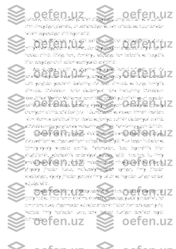 jozibasiz,   h aroratsiz,   o‘q uvchiga   ta’sir   qi lmaydigan,   uning   q albidan   va   shuuridan
o‘ rin olmaydigan, aksincha, uni zeriktiradigan va oxir-o q ibatda esa butun tari xd an
ixlosini  q aytaradigan  q ilib bayon etildi.
Natijada   millatlarni   y o‘q   q ilib   tashlash,   fu q arolar   q albidagi   milliy   g‘ urur,
milliy iftixor tuy g‘ ularini s o‘ ndirish, ular dunyo q arashini chegaralab  qo‘ yish uchun
harakat   q ilindi.   O‘ ziga   h am,   o‘ tmishiyu   kelajagiga   h am   befar ql ik   va   lo q aydlik
bilan  q araydigan a h oli  q atlami «tarbiya»lab etishtirildi.
Ana   shunday   no q obil   va   g‘ ayriinsoniy   siyosat   barbod   b o‘ lgach,   endi   o‘ z
tariximizni   q aytadan tiklash, uni il miy, tarixiy va  h a yo tiy haqiqat nu qt ai nazaridan
turib   yangitdan   yaratishni   davlatning   o‘ zi   talab   qilmoqda   va   bunga   h omiylik
q ilmo q da.   O‘ zbekist o n   Fanlar   akademiyasi   Tarix   institutining   O‘ zbekist o n
Respublikasi Vazirlar Ma h kamasi   qa rori bilan tar q atib yuborilishi va uni   q aytadan
tashkil   etish   to‘g‘risidagi   q arorining   siyosiy   q adriyatini,   ma’naviy   va   ijtimoiy
a h amiyatini alo h ida ta’kidlash joiz.   H ukumat   q arori va shaxsan Birinchi Prezident
Islom   Karimov   tashabbusi   bilan   Davlat   va   jamiyat   q urilishi   akademiyasi   q oshida
« O‘ zbekistonning yangi tarixi» markazining ochilishi fikrimizning yor q in dalilidir.
Tarixnavislikda   sh o‘ ro   davrida   shakllangan   bi q i q   «me t odika»   barcha   tarixga
q izi q uvchilarni va   o‘ rganuvchilar n i   q olipga solib  qo‘ ydi. YUz bergan  h odisalar va
ijtimoiy-siyosiy   vo q ealar   atrofida   fikrlamasdan,   fa q at   ba yo nchilik   bilan
shu g‘ ullanish,   xabarkashlik   tendensiyasi   v ujudga   keldi.   Bora-bora   bu   ilmiy
«ma k tab»ga   aylandi.   Bu   noma q bul   maktabning   esa   ni h oyatda   nochoru   notavon,
g‘ oyaviy   ji h atdan   buzu q ,   mafkuraviy   ji h atdan   aynigan,   ilmiy   ji h atdan
soxtalashgan,   siyosiy   ji h atdan   yaro q siz   ilmiy   uslubi   va   h ayotdan   uzilgan   a q idasi
vujudga keldi.
Tarixga   munosabatning   o‘ zgarayotganligi   va   tobora   jiddiy   tu s   olayotganligi
ijobiy   h odisa. Biro q   h amon shoshma-shosharlik, masalaga yuzaki yondashish,   h ar
tomonlama puxta  o‘ rganmasdan xulosalar chi q arish illatlari bizni tark etgani y o‘q .
Natijada   ilmiy   haqiqatdan   uzo q ,   tarix   h a qiq ati   buzilgan   d ar s liklar   paydo
b o‘ lmo q da. 