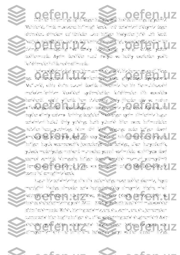 Oldinlari bir tomonga  og‘ib  ketgan b o‘ lsak, endi bosh q a tomonga o g‘ yapmiz.
Va h olanki,   ilmda   muvozanat   b o‘ lmo g‘ i   kerak.   Endi   tariximizni   tiklaymiz   degan
e h tiroslaru   chinakam   a ql -idrokdan   uzo q   b o‘ lgan   h issiyotlar   j o‘ sh   urib   ketdi.
Natijada palapartishlik, tarixiy dalillarning ola- q uro ql igi, vo q ealarning ma’lum bir
tizimga   solinmaganligi   va   tarixiy   izchillikning   y o‘q ligi   k o‘ zga   ya qq ol
tashlanmo q da.   Ayrim   dar s liklar   nu q ul   rivoyat   va   badiiy   asarlardan   yaxlit
k o‘ chirmalar  h olida nashr etilmo q da.
Tarixnavisligimizdagi yana bir muammo shundaki, biz  h amon musta q il fikrga
ega   b o‘ lolmayapmiz.   H amon   kimlarningdir   soxta   g‘ oyalariga   tayanyapmiz.
Ma’lumki,   sobi q   sh o‘ ro   tuzumi   davrida   olimlarimiz   h ar   bir   fikr-mulo h azasini
marksizm-leninizm   klassiklari   uydirmalaridan   k o‘ chirmalar   olib   «asoslab»
berishardi.   Isti ql ol   yillarida   h am   o‘ zlarining   ilmiy   ji h atdan   ojiz   va   nochor
«fikr»lariga   chetdan   tirgak   izlayotgan   tarixchilarimiz   y o‘q   emas.   Ayni q sa,   bir
paytlar   «ilmiy   ateizm»   fanining   dar g‘ alari   h isoblangan   ayrim   olimlarimiz   bugun
tariximizni   butkul   diniy   y o‘ singa   burib   yuborish   bilan   ovora   b o‘ lmo q dalar.
Ba’zilar   h atto   yurtimizga   islom   dini   kirib   kelgunga   q adar   b o‘ lgan   davrni
«majusiylik»,   «jo h iliyat»   davri   deb   atay   boshladi.   Bobolarimizning   islomgacha
b o‘ lgan   buyuk   vatanparvarlik   jasoratlariga   t o‘ la   tarixiga,   ulkan   bunyodkorlik,
yuksak   madaniyatiga   nopisand   munosabat   ya qq ol   sezilmokda.   «Jo h iliyat»   davri
atamasi   za mirida   islomgacha   b o‘ lgan   davrni   kamsitish   mazmuni   yotmaydimi?
Demak,   xal q imiz   tarixining   o‘ ziga   xos   atamalarini   to‘g‘ri   belgilash   vazifasini
tezro q   h al etmo g‘ imiz kerak.
Bugun   biz   tariximizning   olis-olis   q atlamlariga   nazar   tashlar   ekanmiz,   h ayot
manti g‘ ini   h isobga   olmasdan   tarix   haqiqatini   tiklay   olmaymiz.   Birgina   misol
keltiraylik:   Samar q and,   Buxoro,   Xiva,   SHa h risabz   (Kesh),   Termiz,   Q ar shi   va
bosh q a sha h arlarimizning yoshi 2700   –   3000 yilga borib ta q alishini mutaxassislar
e’tirof etishmo q da. X o‘ sh, bizning tariximiz, ana shu zamin, ana shu jannatmakon
tupro q  tarixi bilan bo g‘ li q  b o‘ lgan shu  o‘ lka xal q larining tarixi shuginamikin? Axir
sha h arlar   yoshi   bilan   xalqlar   tarixi   belgilanadigan   b o‘ lsa,   biz   yana   xato
q ilmayapmizmikin?   H ar   tomonlama   barkamol,   dunyo   xalqlari   diqqatini   o‘ ziga 